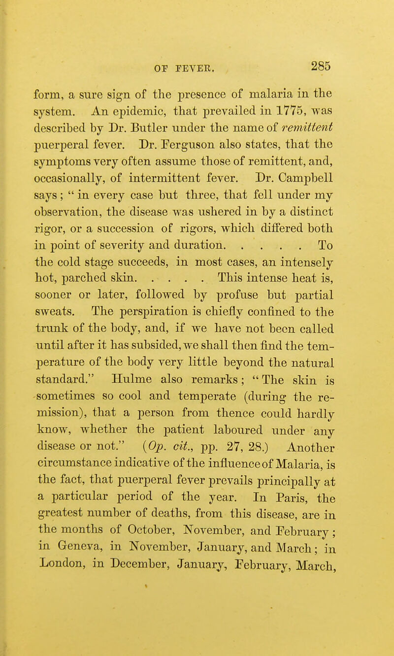 form, a sure sign of the presence of malaria in the system. An epidemic, that prevailed in 1775, was described by Dr. Butler under the name of remittent puerperal fever. Dr. Eerguson also states, that the symptoms very often assume those of remittent, and, occasionally, of intermittent fever. Dr. Campbell says;  in every case but three, that fell under my observation, the disease was ushered in by a distinct rigor, or a succession of rigors, which differed both in point of severity and duration To the cold stage succeeds, in most cases, an intensely hot, parched skin This intense heat is, sooner or later, followed by profuse but partial sweats. The perspiration is chiefly confined to the trunk of the body, and, if we have not been called until after it has subsided, we shall then find the tem- perature of the body very little beyond the natural standard. Hulme also remarks;  The skin is sometimes so cool and temperate (during the re- mission), that a person from thence could hardly know, whether the patient laboured under any disease or not. {Op. cit., pp. 27, 28.) Another circumstance indicative of the influence of Malaria, is the fact, that puerperal fever prevails principally at a particular period of the year. In Paris, the greatest number of deaths, from this disease, are in the months of October, November, and Pebruary; in Geneva, in November, January, and March; in London, in December, January, Pebruary, March,