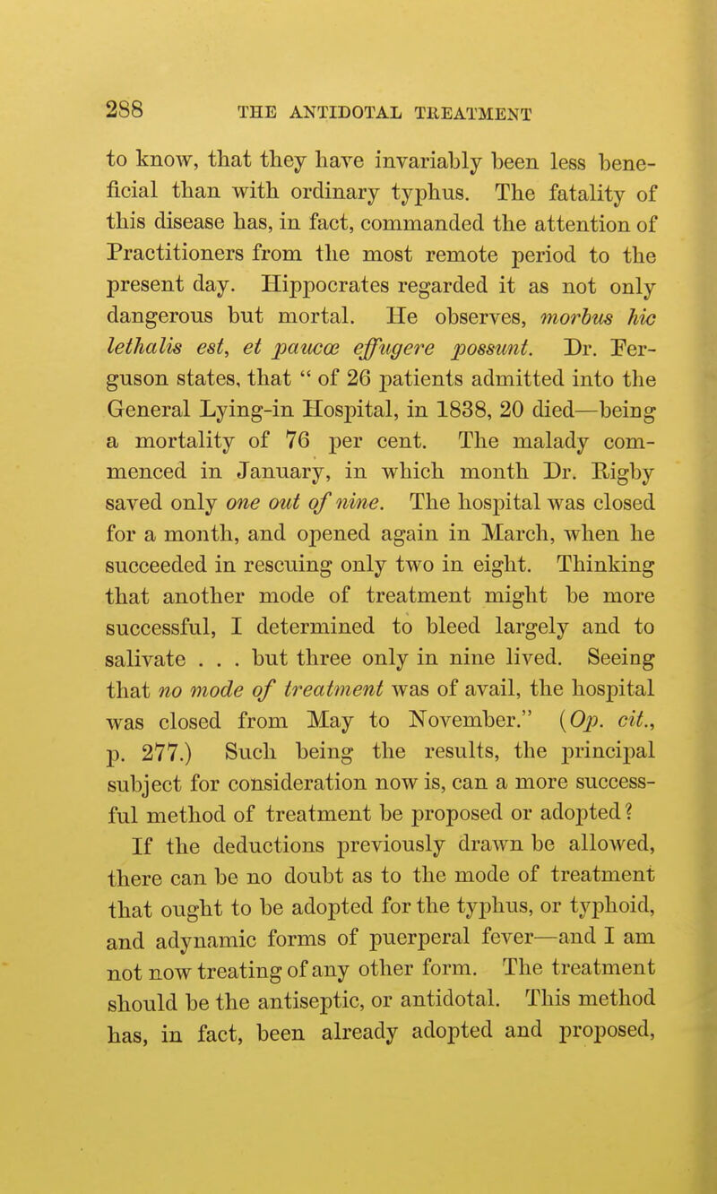 to know, that tliey have invariably been less bene- ficial than with ordinary typhus. The fatality of this disease has, in fact, commanded the attention of Practitioners from the most remote period to the present day. Hippocrates regarded it as not only dangerous but mortal. He observes, morbus hie lethalis est, et paucos effugere possunt. Dr. Per- guson states, that  of 26 patients admitted into the General Lying-in Hospital, in 1838, 20 died—being a mortality of 76 per cent. The malady com- menced in January, in which month Dr. Rigby saved only one out of nine. The hospital was closed for a month, and opened again in March, when he succeeded in rescuing only two in eight. Thinking that another mode of treatment might be more successful, I determined to bleed largely and to salivate . . . but three only in nine lived. Seeing that no mode of treatment was of avail, the hospital was closed from May to November. {Op. cit., p. 277.) Such being the results, the principal subject for consideration now is, can a more success- ful method of treatment be proposed or adopted ? If the deductions previously drawn be allowed, there can be no doubt as to the mode of treatment that ought to be adopted for the typhus, or typhoid, and adynamic forms of puerperal fever—and I am not now treating of any other form. The treatment should be the antiseptic, or antidotal. This method has, in fact, been already adopted and proposed.