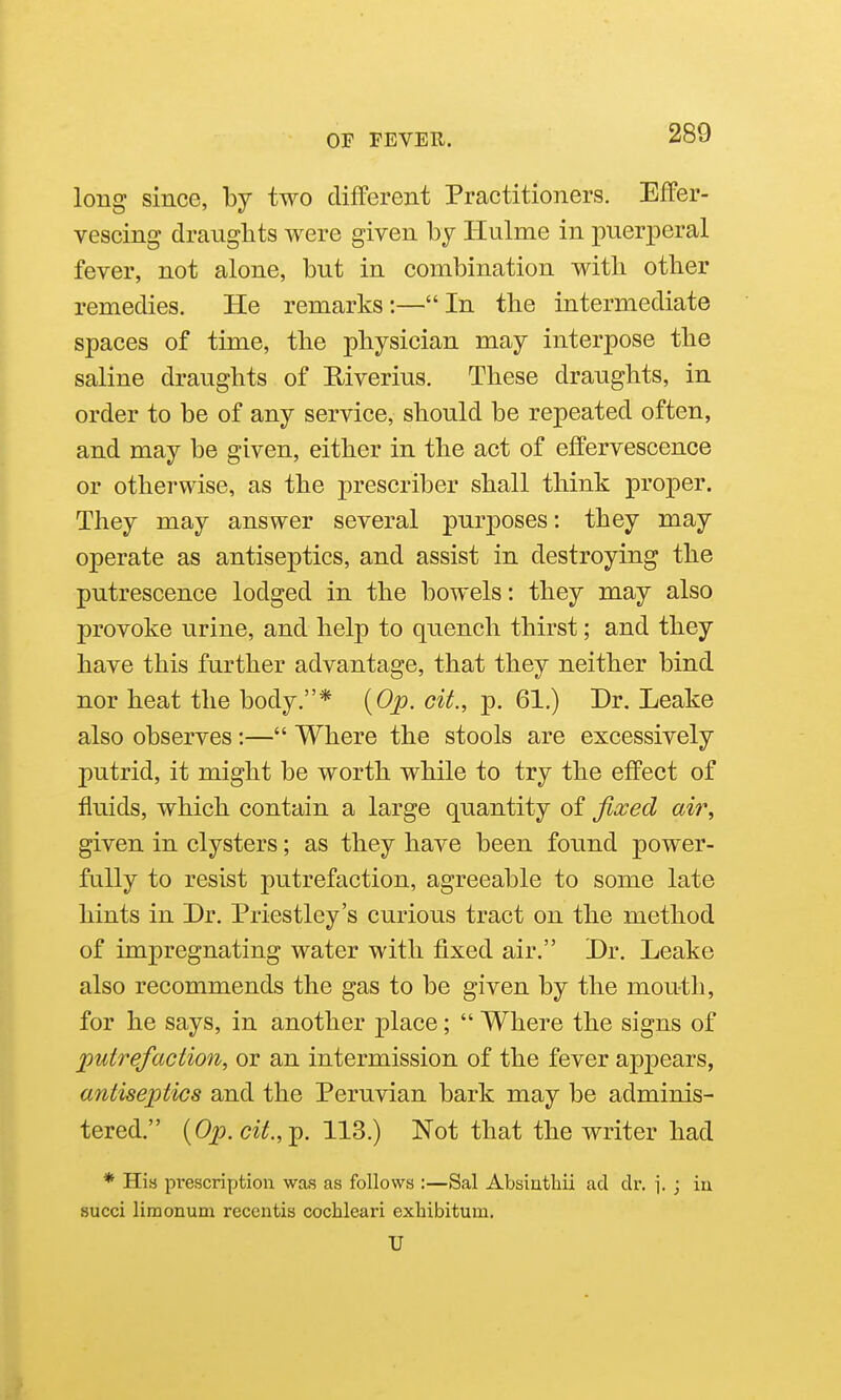 long since, by two different Practitioners. Effer- vescing dranglits were given by Hulme in puerperal fever, not alone, but in combination with other remedies. He remarks:—In the intermediate spaces of time, the physician may interpose the saline draughts of Riverius. These draughts, in order to be of any service, should be repeated often, and may be given, either in the act of effervescence or otherwise, as the prescriber shall think proper. They may answer several purposes: they may operate as antiseptics, and assist in destroying the putrescence lodged in the bowels: they may also provoke urine, and help to quench thirst; and they have this further advantage, that they neither bind nor heat the body.* {Op. cit., p. 61.) Dr. Leake also observes:— Where the stools are excessively putrid, it might be worth while to try the effect of fluids, which contain a large quantity of Jia:ed aii% given in clysters; as they have been found power- fully to resist putrefaction, agreeable to some late hints in Dr. Priestley's curious tract on the method of impregnating water with fixed air. Dr. Leake also recommends the gas to be given by the mouth, for he says, in another place;  Where the signs of putrefaction, or an intermission of the fever appears, antiseptics and the Peruvian bark may be adminis- tered. {Op.cit.,^. 113.) Not that the writer had * His prescription was as follows :—Sal Absiutbii ad dr. \. ; in succi liraonum reccntis cochleari exhibitum. U
