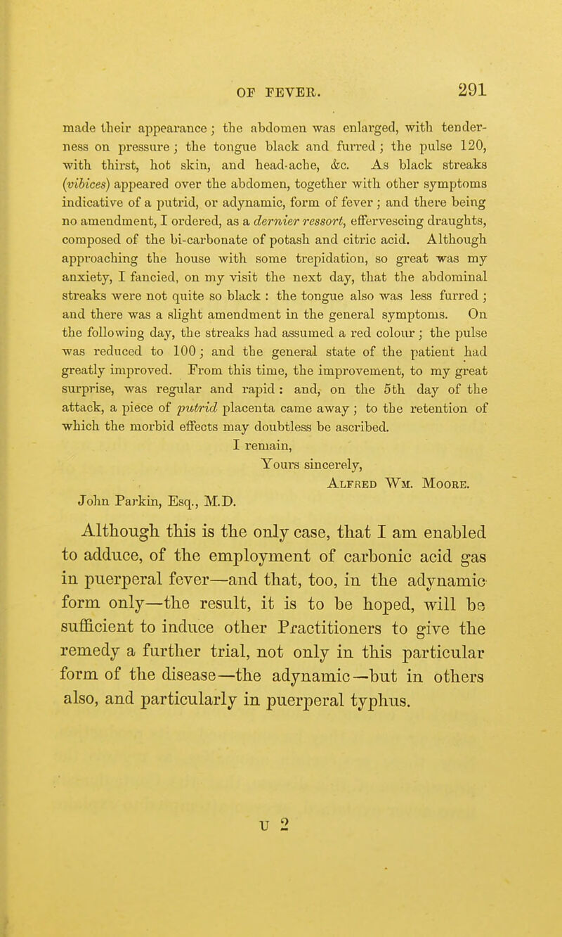 made their appearance; the abdomen was enlai'ged, with tender- ness on 251'essure ; the tongue black and furi'ed; the pulse 120, with thirst, hot skin, and head-ache, &c. As black streaks (vibices) appeared over the abdomen, together with other symptoms indicative of a putrid, or adynamic, form of fever ; and there being no amendment, I ordered, as a dernier ressort, effervescing draughts, composed of the bi-carbonate of potash and citric acid. Although approaching the house with some trepidation, so great was my anxiety, I fancied, on my visit the next day, that the abdominal streaks were not quite so black : the tongue also was less furred ; and there was a slight amendment in the general symptoms. On the following day, the streaks had assumed a red colour; the pulse was reduced to 100; and the general state of the patient had greatly improved. From this time, the improvement, to my great surprise, was regular and rapid: and, on the 5 th day of the attack, a piece of putrid placenta came away ; to the retention of which the morbid effects may doubtless be ascribed, I remain, Yours sincerely, Alfred Wm. Moore. John Parkin, Esq., M.D. Although this is the only case, that I am enabled to adduce, of the employment of carbonic acid gas in puerperal fever—and that, too, in the adynamic form only—the result, it is to be hoped, will be sufficient to induce other Practitioners to give the remedy a further trial, not only in this particular form of the disease—the adynamic—but in others also, and particularly in puerperal typhus. u 2