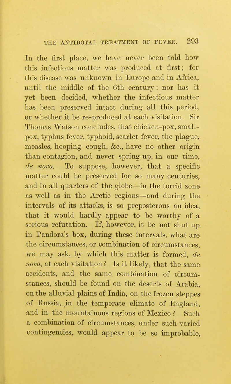 In the first place, we have never been told how this infectious matter was produced at first; for this disease was unknown in Europe and in Africa, until the middle of the 6th century: nor has it yet been decided, whether the infectious matter has been preserved intact during all this period, or whether it be re-produced at each visitation. Sir Thomas Watson concludes, that chicken-pox, small- pox, tyjDhus fever, typhoid, scarlet fever, the plague, measles, hooping cough, &c., have no other origin than contagion, and never spring up, in our time, de novo. To suppose, however, that a specific matter could. be preserved for so many centuries, and in all quarters of the globe—in the torrid zone as well as in the Arctic regions—and during the intervals of its attacks, is so preposterous an idea, that it would hardly appear to be worthy of a serious refutation. If, however, it be not shut up in Pandora's box, during these intervals, what are the circumstances, or combination of circumstances, we may ask, by which this matter is formed, de novo, at each visitation ? Is it likely, that the same accidents, and the same combination of circum- stances, should be found on the deserts of Arabia, on the alluvial plains of India, on the frozen steppes of Hussia, ^in the temperate climate of England, and in the mountainous regions of Mexico ? Such a combination of circumstances, under such varied contingencies, would appear to be so improbable,