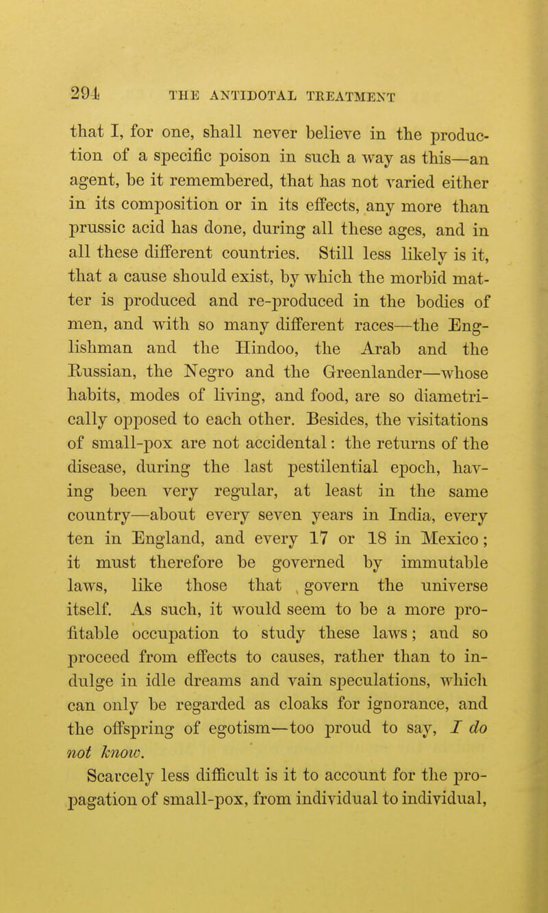 that I, for one, shall never believe in the produc- tion of a specific poison in such a way as this—an agent, be it remembered, that has not varied either in its composition or in its effects, any more than prussic acid has done, during all these ages, and in all these different countries. Still less likely is it, that a cause should exist, by which the morbid mat- ter is produced and re-produced in the bodies of men, and with so many different races—the Eng- lishman and the Hindoo, the Arab and the Russian, the Negro and the Greenlander—whose habits, modes of living, and food, are so diametri- cally opposed to each other. Besides, the visitations of small-pox are not accidental: the returns of the disease, during the last pestilential epoch, hav- ing been very regular, at least in the same country—about every seven years in India, every ten in England, and every 17 or 18 in Mexico; it must therefore be governed by immutable laws, like those that , govern the universe itself. As such, it would seem to be a more pro- fitable occupation to study these laws; and so proceed from effects to causes, rather than to in- dulge in idle dreams and vain speculations, which can only be regarded as cloaks for ignorance, and the offspring of egotism—too proud to say, I do not know. Scarcely less difficult is it to account for the j)ro- pagation of small-pox, from individual to individual,