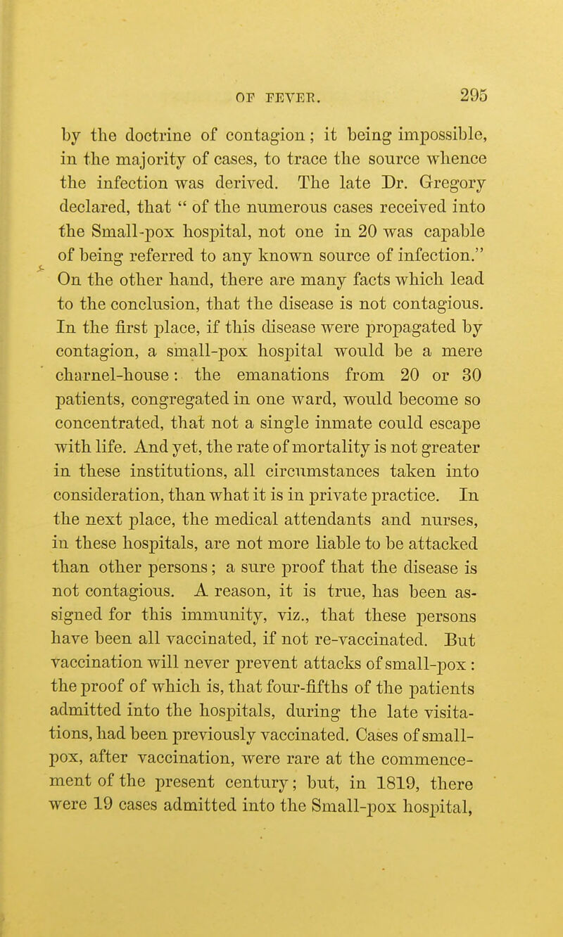by the doctrine of contagion; it being impossible, in the majority of cases, to trace the source whence the infection was derived. The late Dr. Gregory declared, that  of the numerous cases received into the Small-pox hospital, not one in 20 was capable of being referred to any known source of infection. On the other hand, there are many facts which lead to the conclusion, that the disease is not contagious. In the first place, if this disease were propagated by contagion, a small-pox hospital would be a mere charnel-house: the emanations from 20 or 30 patients, congregated in one ward, would become so concentrated, that not a single inmate could escape with life. And yet, the rate of mortality is not greater in these institutions, all circumstances taken into consideration, than what it is in private practice. In the next place, the medical attendants and nurses, in these hospitals, are not more liable to be attacked than other persons; a sure proof that the disease is not contagious. A reason, it is true, has been as- signed for this immunity, viz., that these j)ersons have been all vaccinated, if not re-vaccinated. But vaccination will never prevent attacks of small-pox : the proof of which is, that four-fifths of the patients admitted into the hospitals, during the late visita- tions, had been previously vaccinated. Cases of small- pox, after vaccination, were rare at the commence- ment of the present century; but, in 1819, there were 19 cases admitted into the Small-pox hospital,