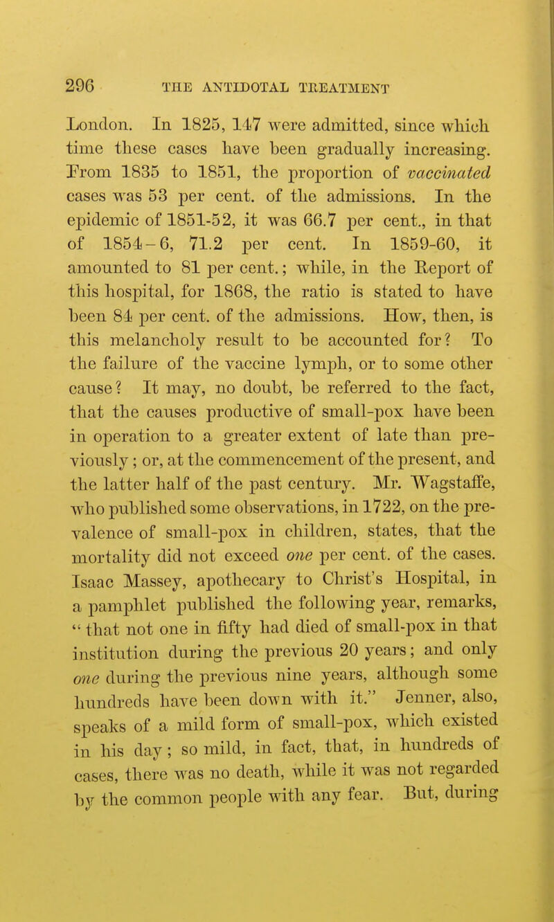 London. In 1825, 147 were admitted, since which time these cases have been gradually increasing. Prom 1835 to 1851, the proportion of vaccinated cases was 63 per cent, of the admissions. In the epidemic of 1851-52, it was 66,7 per cent., in that of 1854-6, 71.2 per cent. In 1859-60, it amounted to 81 per cent.; while, in the Heport of this hospital, for 1868, the ratio is stated to have been 84 per cent, of the admissions. How, then, is this melancholy result to be accounted for? To the failure of the vaccine lymph, or to some other cause? It may, no doubt, be referred to the fact, that the causes productive of small-pox have been in operation to a greater extent of late than pre- viously ; or, at the commencement of the present, and the latter half of the past century. Mr. Wagstaffe, who published some observations, in 1722, on the pre- valence of small-pox in children, states, that the mortality did not exceed one per cent, of the cases. Isaac Massey, apothecary to Christ's Hospital, in a pamphlet published the following year, remarks,  that not one in fifty had died of small-pox in that institution during the previous 20 years; and only one during the previous nine years, although some hundreds have been down with it. Jenner, also, speaks of a mild form of small-pox, which existed in his day; so mild, in fact, that, in hundreds of cases, there was no death, while it was not regarded by the common people with any fear. But, during
