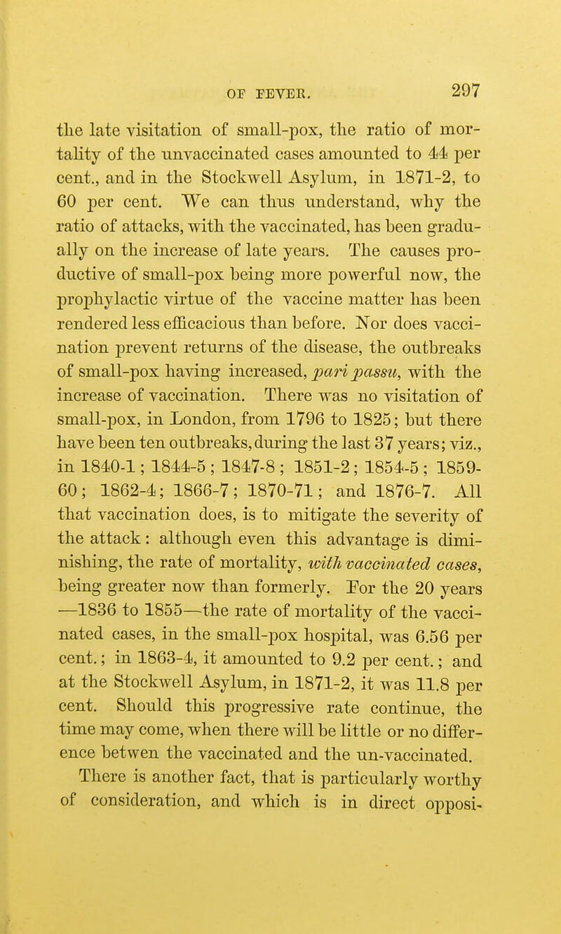 the late visitation of small-pox, the ratio of mor- tality of the tiiivaccinated cases amounted to 44 per cent., and in the Stockwell Asylum, in 1871-2, to 60 per cent. We can thus understand, why the ratio of attacks, with the vaccinated, has been gradu- ally on the increase of late years. The causes pro- diictive of small-pox being more powerful now, the prophylactic virtue of the vaccine matter has been rendered less efficacious than before. Nor does vacci- nation prevent returns of the disease, the outbreaks of small-pox having increased, pari passu, with the increase of vaccination. There was no visitation of small-pox, in London, from 1796 to 1825; but there have been ten outbreaks,during the last 37 years; viz., in 1840-1; 1844-5 ; 1847-8 ; 1851-2; 1854-5 ; 1859- 60; 1862-4; 1866-7; 1870-71; and 1876-7. All that vaccination does, is to mitigate the severity of the attack: although even this advantage is dimi- nishing, the rate of mortality, with vaccinated cases, being greater now than formerly. Por the 20 years —1836 to 1855—the rate of mortality of the vacci- nated cases, in the small-pox hospital, was 6.56 per cent.; in 1863-4, it amounted to 9.2 per cent.; and at the Stockwell Asylum, in 1871-2, it was 11.8 per cent. Should this progressive rate continue, the time may come, when there will be little or no differ- ence betwen the vaccinated and the un-vaccinated. There is another fact, that is particularly worthy of consideration, and which is in direct opposi-