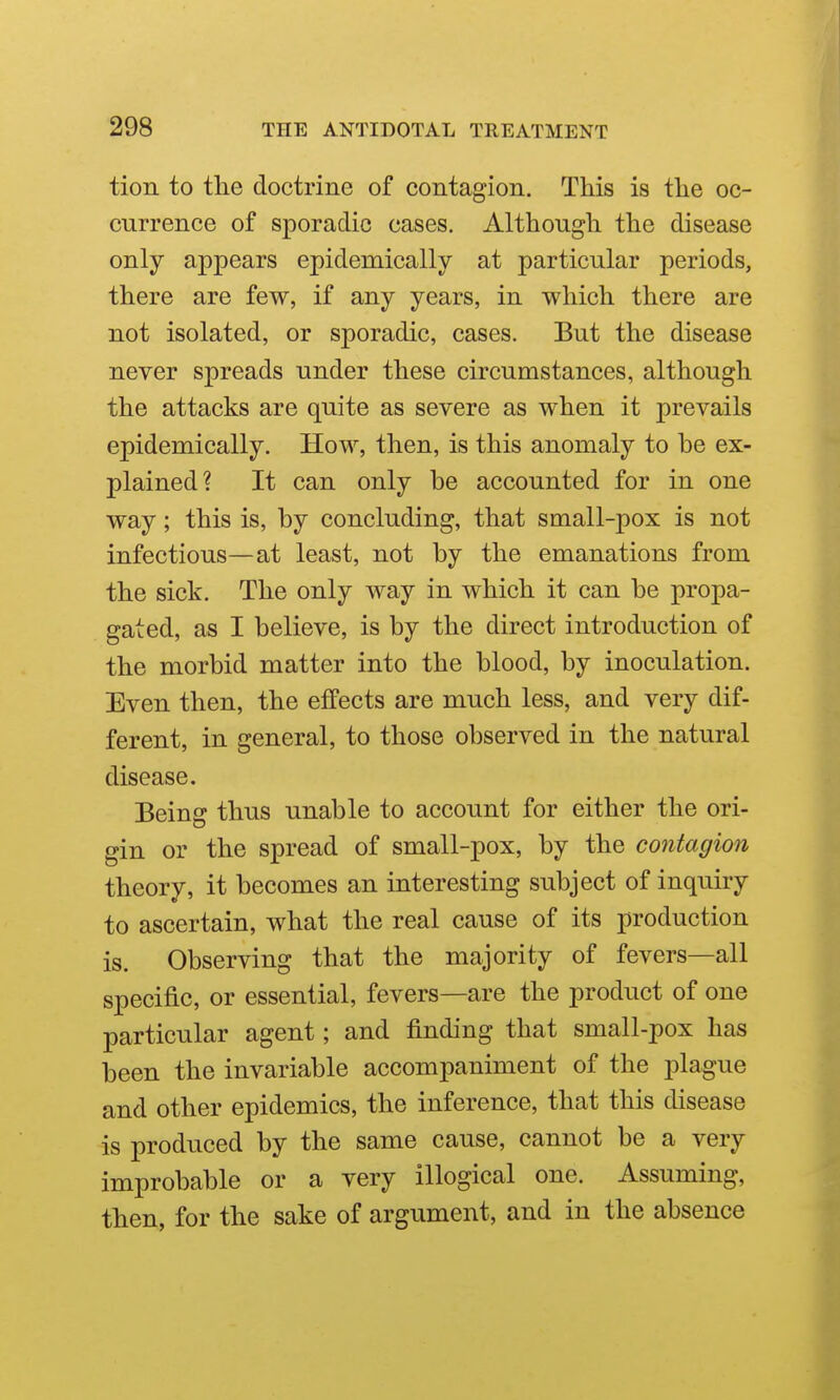 tion to tlie doctrine of contagion. This is the oc- currence of sporadic cases. Although the disease only appears epidemically at particular periods, there are few, if any years, in which there are not isolated, or sporadic, cases. But the disease never spreads under these circumstances, although the attacks are quite as severe as when it prevails epidemically. How, then, is this anomaly to be ex- plained? It can only be accounted for in one way; this is, by concluding, that small-pox is not infectious—at least, not by the emanations from the sick. The only way in which it can be propa- gated, as I believe, is by the direct introduction of the morbid matter into the blood, by inoculation. Even then, the effects are much less, and very dif- ferent, in general, to those observed in the natural disease. Being thus unable to account for either the ori- gin or the spread of small-pox, by the contagion theory, it becomes an interesting subject of inquiry to ascertain, what the real cause of its production is. Observing that the majority of fevers—all specific, or essential, fevers—are the product of one particular agent; and finding that small-pox has been the invariable accompaniment of the plague and other epidemics, the inference, that this disease is produced by the same cause, cannot be a very improbable or a very illogical one. Assuming, then, for the sake of argument, and in the absence