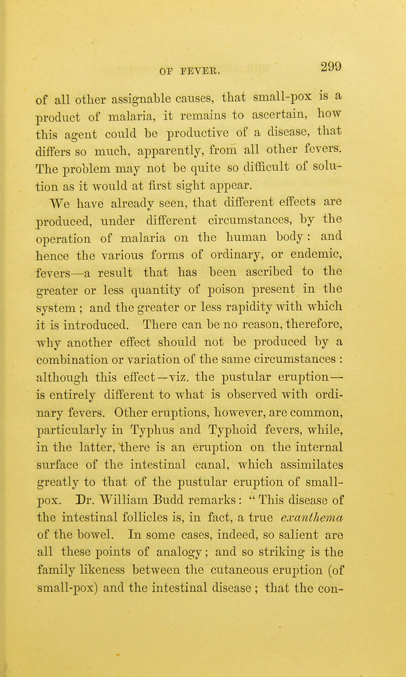 of all other assignable causes, that small-pox is a product of malaria, it remains to ascertain, how this agent could be productive of a disease, that differs so much, apparently, from all other fevers. The problem may not be quite so difficult of solu- tion as it would at first sight appear. We have already seen, that different effects are produced, under different circumstances, by the operation of malaria on the human body: and hence the various forms of ordinary, or endemic, fevers—a result that has been ascribed to the greater or less quantity of poison present in the system ; and the greater or less rapidity with which it is introduced. There can be no reason, therefore, why another effect should not be produced by a combination or variation of the same circumstances : although this effect—viz. the pustular eruption— is entirely different to what is observed with ordi- nary fevers. Other eruptions, however, are common, particularly in Typhus and Typhoid fevers, while, in the latter, there is an eruption on the internal surface of the intestinal canal, which assimilates greatly to that of the pustular eruption of small- pox. Dr. William Budd remarks :  This disease of the intestinal follicles is, in fact, a true exanthema of the bowel. In some cases, indeed, so salient are all these points of analogy; and so striking is the family likeness between the cutaneous eruption (of small-pox) and the intestinal disease ; that the con-