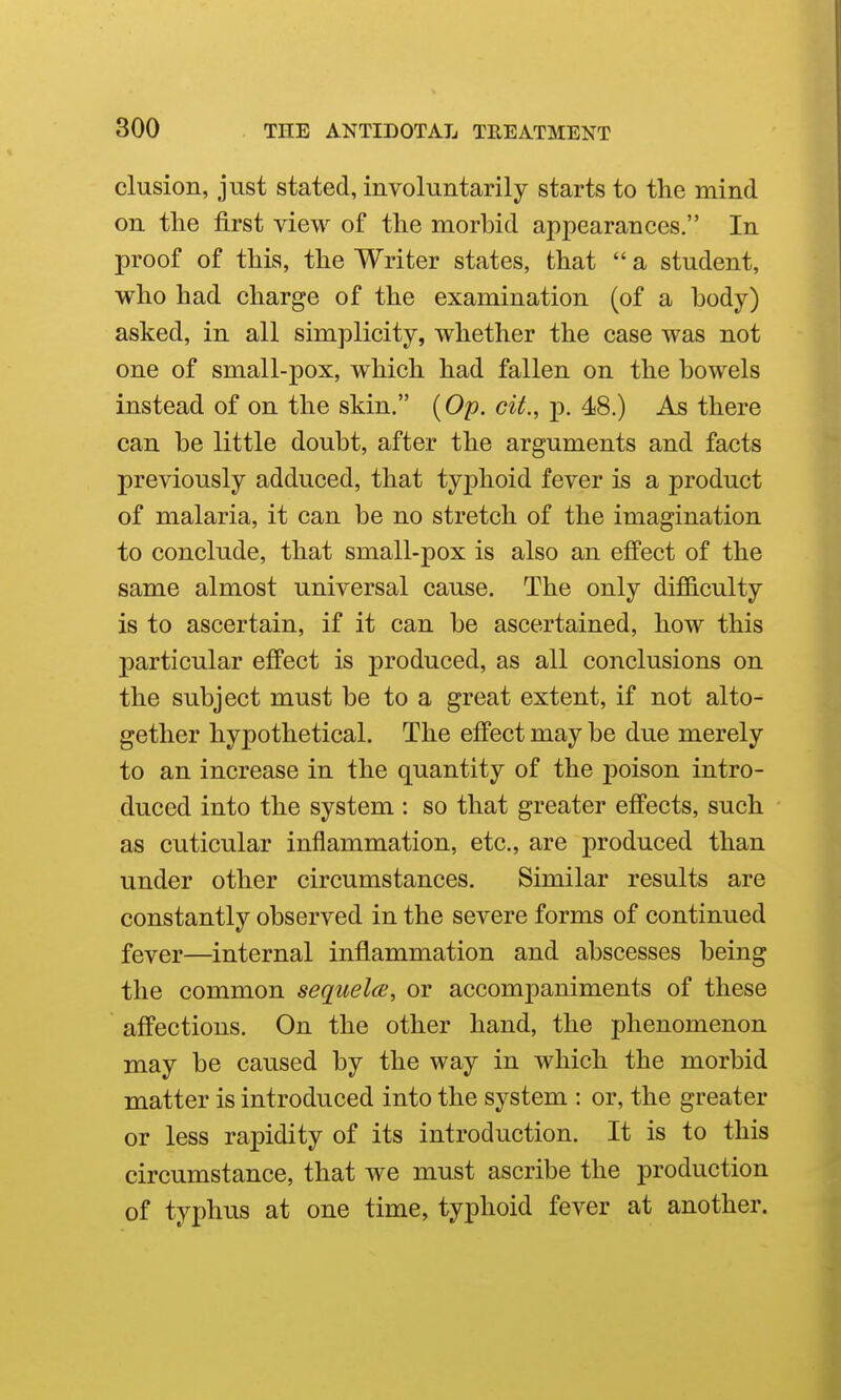 elusion, just stated, involuntarily starts to the mind on the first view of the morbid appearances. In proof of this, the Writer states, that  a student, v^^ho had charge of the examination (of a body) asked, in all simplicity, whether the case was not one of small-pox, which had fallen on the bowels instead of on the skin. {Op. cit., p. 48.) As there can be little doubt, after the arguments and facts previously adduced, that typhoid fever is a product of malaria, it can be no stretch of the imagination to conclude, that small-pox is also an effect of the same almost universal cause. The only difficulty is to ascertain, if it can be ascertained, how this particular effect is produced, as all conclusions on the subject must be to a great extent, if not alto- gether hypothetical. The effect may be due merely to an increase in the quantity of the poison intro- duced into the system : so that greater effects, such as cuticular inflammation, etc., are produced than under other circumstances. Similar results are constantly observed in the severe forms of continued fever—internal inflammation and abscesses being the common sequelae, or accomj)animents of these affections. On the other hand, the phenomenon may be caused by the way in which the morbid matter is introduced into the system : or, the greater or less rapidity of its introduction. It is to this circumstance, that we must ascribe the production of typhus at one time, typhoid fever at another.