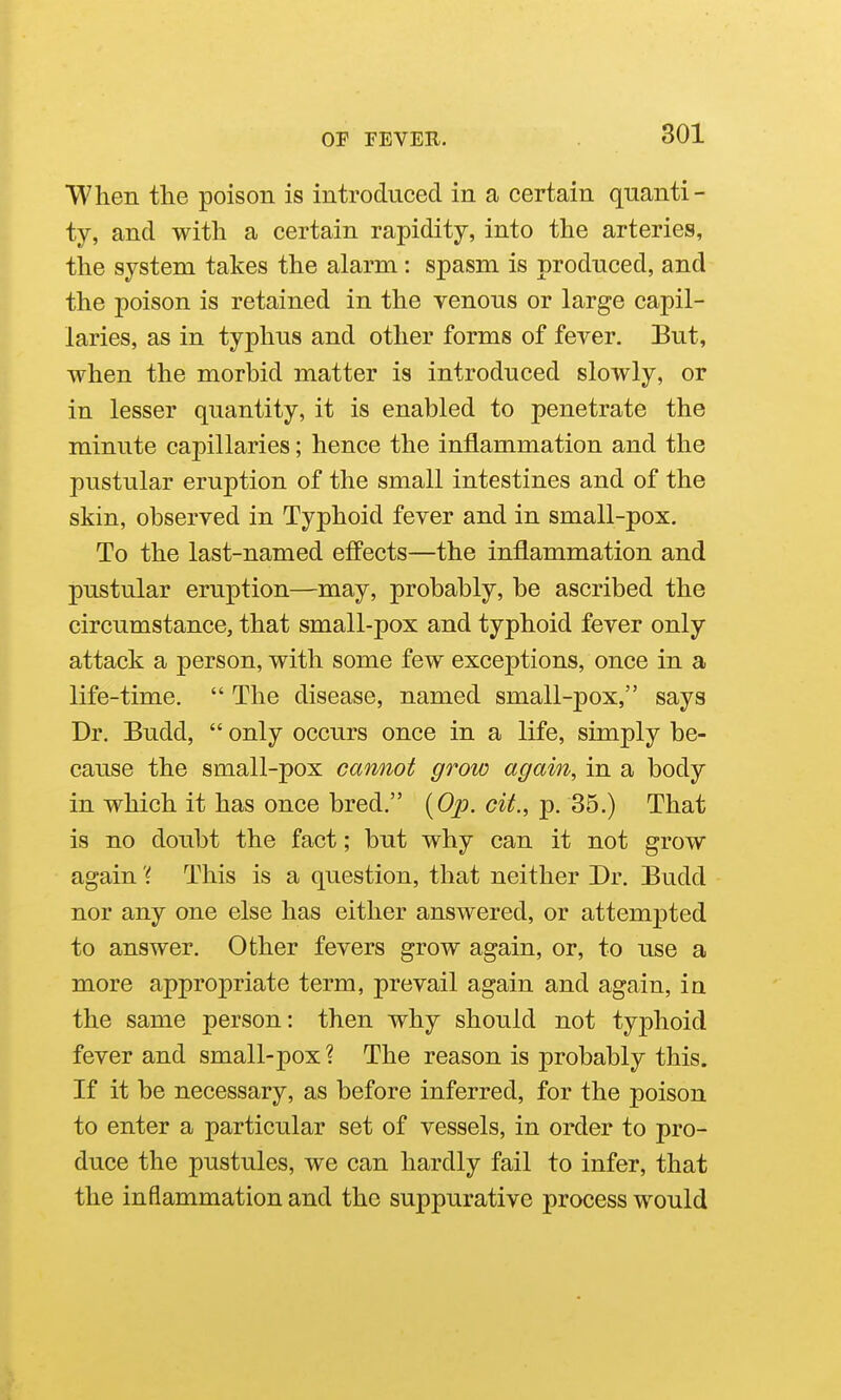 When the poison is introduced in a certain quanti- ty, and with a certain rapidity, into the arteries, the system takes the alarm: spasm is produced, and the poison is retained in the venous or large capil- laries, as in typhus and other forms of fever. But, when the morbid matter is introduced slowly, or in lesser quantity, it is enabled to penetrate the minute capillaries; hence the inflammation and the pustular eruption of the small intestines and of the skin, observed in Typhoid fever and in small-pox. To the last-named effects—the inflammation and pustular eruption—may, probably, be ascribed the circumstance, that small-pox and typhoid fever only attack a person, with some few exceptions, once in a life-time.  The disease, named small-pox, says Dr. Budd,  only occurs once in a life, simply be- cause the small-pox cannot grow again, in a body in which it has once bred. {Op. cit., ^. ^b.) That is no doubt the fact; but why can it not grow again 'i This is a question, that neither Dr. Budd nor any one else has either answered, or attempted to answer. Other fevers grow again, or, to use a more appropriate term, prevail again and again, in the same person: then why should not typhoid fever and small-pox? The reason is probably this. If it be necessary, as before inferred, for the poison to enter a particular set of vessels, in order to pro- duce the pustules, we can hardly fail to infer, that the inflammation and the suppurative process would