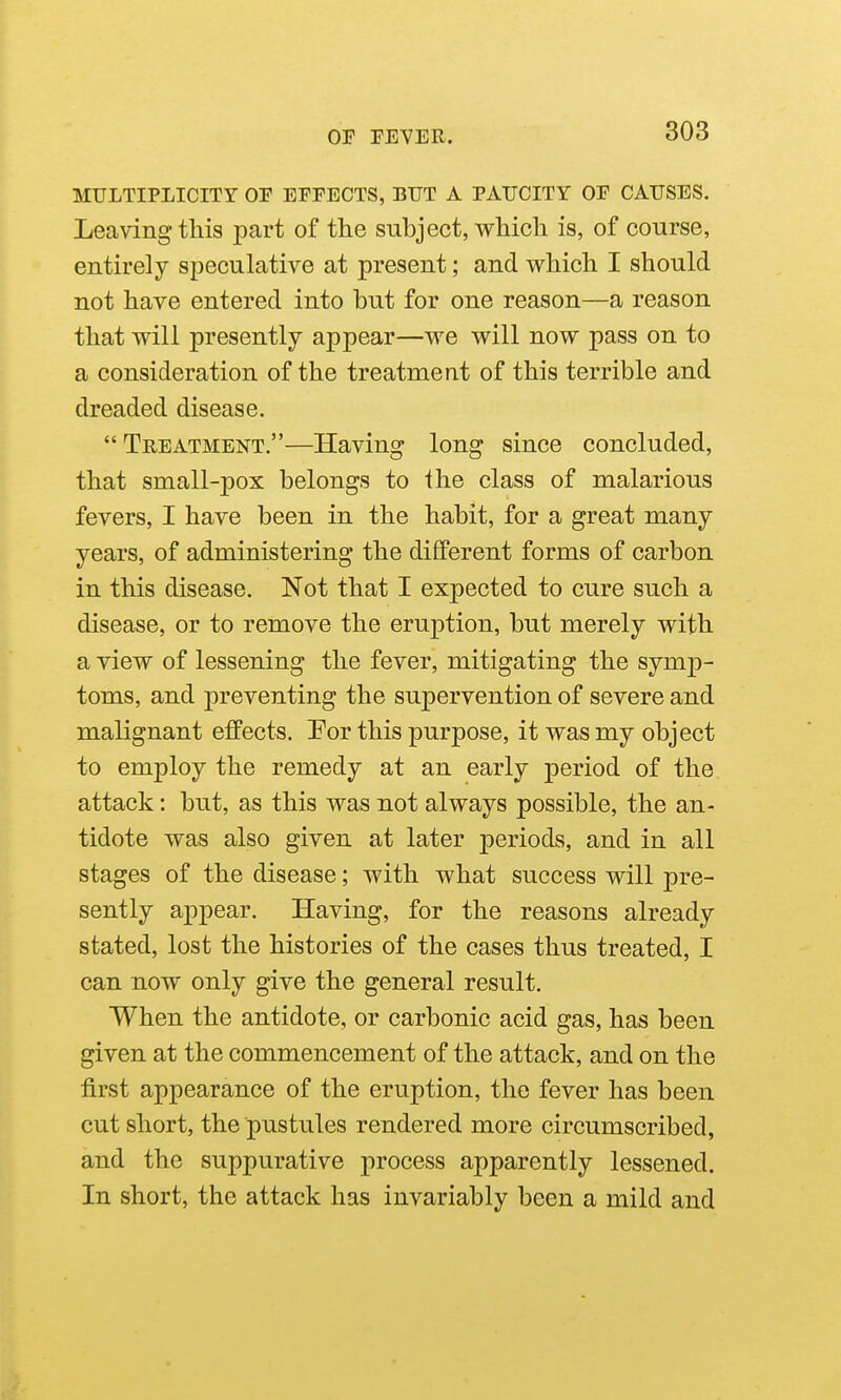 MULTIPLICITY OF EFFECTS, BUT A PAUCITY OF CAUSES. Leaving this part of tlie subject, which is, of course, entirely speculative at present; and which I should not have entered into hut for one reason—a reason that will presently appear—we will now pass on to a consideration of the treatment of this terrible and dreaded disease. Treatment.—Having long since concluded, that small-pox belongs to ihe class of malarious fevers, I have been in the habit, for a great many years, of administering the different forms of carbon in this disease. Not that I expected to cure such a disease, or to remove the eruption, but merely with a view of lessening the fever, mitigating the symp- toms, and preventing the supervention of severe and malignant effects. For this purpose, it was my object to employ the remedy at an early period of the attack: but, as this was not always possible, the an- tidote was also given at later periods, and in all stages of the disease; with what success will pre- sently appear. Having, for the reasons already stated, lost the histories of the cases thus treated, I can now only give the general result. When the antidote, or carbonic acid gas, has been given at the commencement of the attack, and on the first appearance of the eruption, the fever has been cut short, the pustules rendered more circumscribed, and the suppurative process apparently lessened. In short, the attack has invariably been a mild and