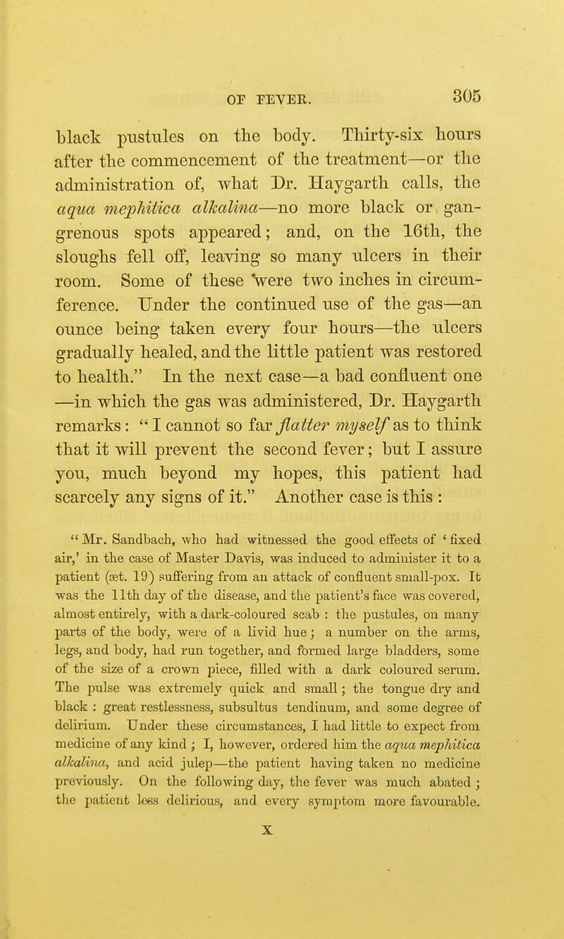 black pustules on the body. Thirty-six hours after the commencement of the treatment—or the administration of, what Dr. Haygarth calls, the aqua mephitica alkalina—no more black or gan- grenous spots appeared; and, on the 16th, the sloughs fell off, leaving so many ulcers in their room. Some of these 'were two inches in circum- ference. Under the continued use of the gas—an ounce being taken every four hours—the ulcers gradually healed, and the little patient was restored to health, In the next case—a bad confluent one —in which the gas was administered. Dr. Haygarth remarks: I cannot so io^Y flatter myself as to think that it will prevent the second fever; but I assure you, much beyond my hopes, this patient had scarcely any signs of it. Another case is this : Mr. Sandbach, who had witnessed the good eifects of 'fixed air,' in the case of Master Davis, was induced to administer it to a patient (set. 19) suffering from an attack of confluent small-pox. Ifc was the 11th day of the disease, and the patient's face was covered, almost entirely, with a dark-coloured scab : the pustules, on many parts of the body, were of a livid hue; a number on the arms, legs, and body, had run together, and formed large bladders, some of the sLze of a crown piece, filled with a dark coloured serum. The pulse was extremely quick, and small; the tongue dry and black : great restlessness, subsultus tendinum, and some degree of delirium. Under these circumstances, I had little to expect from medicine of any kind ; I, however, ordered him the aqua mephitica alkalina, and acid julep—the patient having taken no medicine previously. On the following day, the fever was much abated ; the patient lees delirious, and every symptom more favourable. X