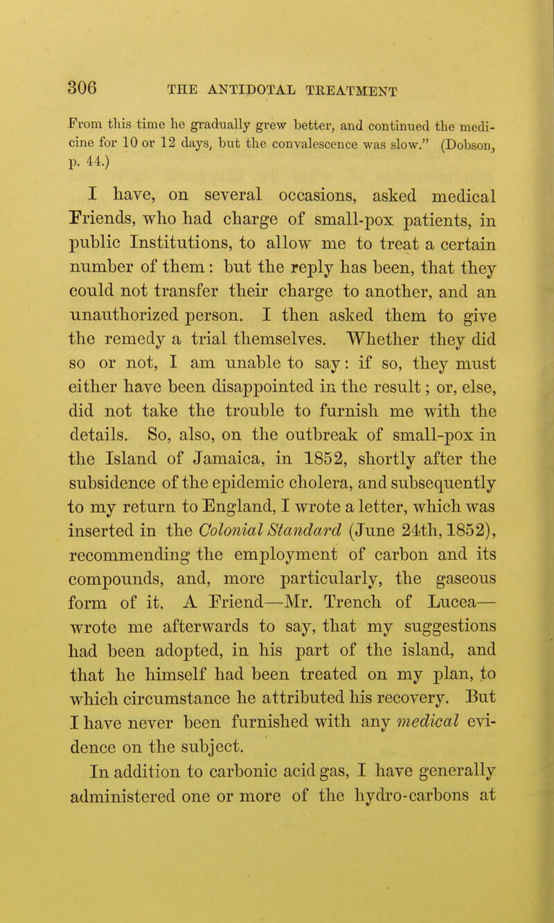 From this time lie gradually grew better, and continued the medi- cine for 10 or 12 days, but the convalescence was slow. (Dobson, p. 44.) I have, on several occasions, asked medical Friends, who had charge of small-pox patients, in public Institutions, to allow me to treat a certain number of them: but the reply has been, that they could not transfer their charge to another, and an unauthorized person. I then asked them to give the remedy a trial themselves. Whether they did so or not, I am unable to say: if so, they must either have been disappointed in the result; or, else, did not take the trouble to furnish me with the details. So, also, on the outbreak of small-pox in the Island of Jamaica, in 1852, shortly after the subsidence of the epidemic cholera, and subsequently to my return to England, I wrote a letter, which was inserted in the Colonial Standard (June 24th, 1852), recommending the employment of carbon and its compounds, and, more particularly, the gaseous form of it. A Friend—Mr. Trench of Lucea— wrote me afterwards to say, that my suggestions had been adopted, in his part of the island, and that he himself had been treated on my plan, to which circumstance he attributed his recovery. But I have never been furnished with any medical evi- dence on the subject. In addition to carbonic acid gas, I have generally administered one or more of the hydro-carbons at