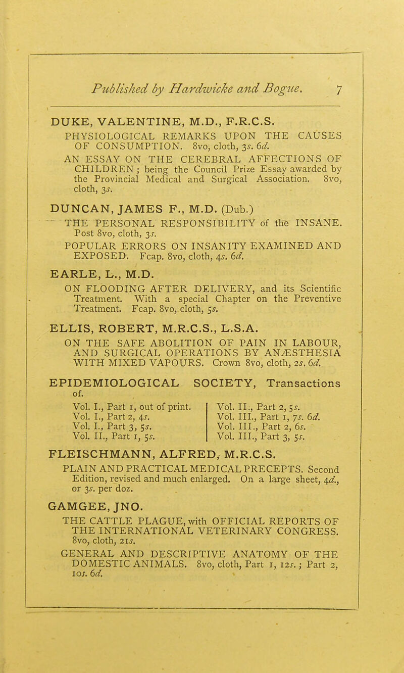 DUKE, VALENTINE, M.D., F.R.C.S. PHYSIOLOGICAL REMARKS UPON THE CAUSES OF CONSUMPTION. 8vo, cloth, 3^. 6^/. AN ESSAY ON THE CEREBRAL AFFECTIONS OF CHILDREN ; being the Council Prize Essay awarded by the Provincial Medical and Surgical Association. 8vo, cloth, 3^. DUNCAN, JAMES F., M.D. (Dub.)  THE PERSONAL RESPONSIBILITY of the INSANE. Post 8vo, cloth, 3^. POPULAR ERRORS ON INSANITY EXAMINED AND EXPOSED. Fcap. Svo, cloth, 4^. M. EARLE, L., M.D. ON FLOODING AFTER DELIVERY, and its Scientific Treatment. With a special Chapter on the Preventive Treatment. Fcap. Svo, cloth, 5J. ELLIS, ROBERT, M.R.C.S., L.S.A. ON THE SAFE ABOLITION OF PAIN IN LABOUR, AND SURGICAL OPERATIONS BY ANESTHESIA WITH MIXED VAPOURS. Crown Svo, cloth, zs, 6d. EPIDEMIOLOGICAL SOCIETY, Transactions FLEISCHMANN, ALFRED, M.R.C.S. PLAIN AND PRACTICAL MEDICAL PRECEPTS. Second Edition, revised and much enlarged. On a large sheet, 4^/., or 3J-. per doz. GAMGEE, JNO. THE CATTLE PLAGUE, with OFFICIAL REPORTS OF THE INTERNATIONAL VETERINARY CONGRESS. Svo, cloth, 21 s. GENERAL AND DESCRIPTIVE ANATOMY OF THE DOMESTIC ANIMALS. Svo, cloth, Part i, 12s.; Part 2, of. Vol. L, Part i, out of print. Vol. II., Part 2, 5J. Vol. III., Part I, 7s. Sd. Vol. I., Part 2, 4J-. Vol. L, Part 3, t^s. Vol. IL, Part i, Sj. Vol. III., Part 2, 6j-. Vol. III., Part 3, 5J.