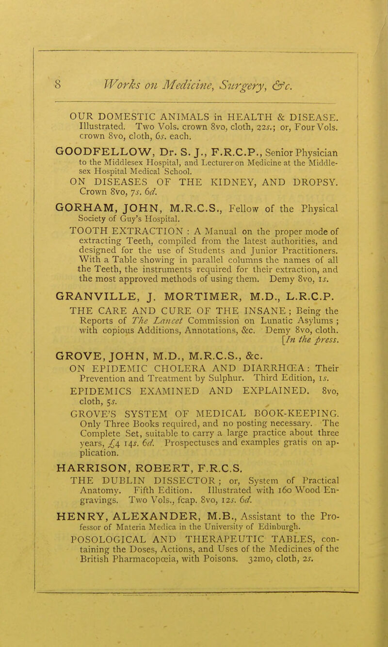 OUR DOMESTIC ANIMALS in HEALTH & DISEASE. Illustrated. Two Vols, crown 8vo, clotli, 32^.; or, Four Vols, crown 8vo, cloth, Cs. each. GOODFELLOW, Dr. S. J., F.R.C.P., Senior Physician to the Middlesex Hospital, and Lecturer on Medicine at the Middle- sex Hospital Medical School. ON DISEASES OF THE KIDNEY, AND DROPSY. Crown 8vo, Js. 6d. GORHAM, JOHN, M.R.C.S., Fellow of the Physical Society of Guy's Hospital. TOOTH EXTRACTION : A Manual on the proper mode of extracting Teeth, compiled from the latest authorities, and designed for the use of Students and Junior Practitioners. With a Table showing in parallel columns the names of all the Teeth, the instruments rec[uired for their extraction, and the most approved methods of using them. Demy 8vo, is. GRANVILLE, J. MORTIMER, M.D., L.R.C.P. THE CARE AND CURE OF THE INSANE; Being the Reports of The Lancet Commission on Lunatic Asylums ; with copious Additions, Annotations, &c. Demy 8vo, cloth. [/« the p}-ess. GROVE, JOHN, M.D., M.R.C.S., &c. ON EPIDEMIC CHOLERA AND DIARRHCEA: Their Prevention and Treatment by Sulphur. Third Edition, is. EPIDEMICS EXAMINED AND EXPLAINED. 8vo, cloth, 5j. GROVE'S SYSTEM OF MEDICAL BOOK-KEEPING. Only Three Books required, and no posting necessary. The Complete Set, suitable to carry a large practice about three years, ^4 14J. 6d. Prospectuses and examples gratis on ap- phcation. HARRISON, ROBERT, F.R.C.S. THE DUBLIN DISSECTOR ; or, System of Practical Anatomy. Fifth Edition. Illustrated with 160 Wood En- gravings. Two Vols., fcap. 8vo, 12s. 6d. HENRY, ALEXANDER, M.B., Assistant to the Pro- fessor of Materia Medica in the University of Edinburgh. POSOLOGICAL AND THERAPEUTIC TABLES, con- taining the Doses, Actions, and Uses of the Medicines of the British Pharmacopoeia, with Poisons. 32mo, cloth, 2s.