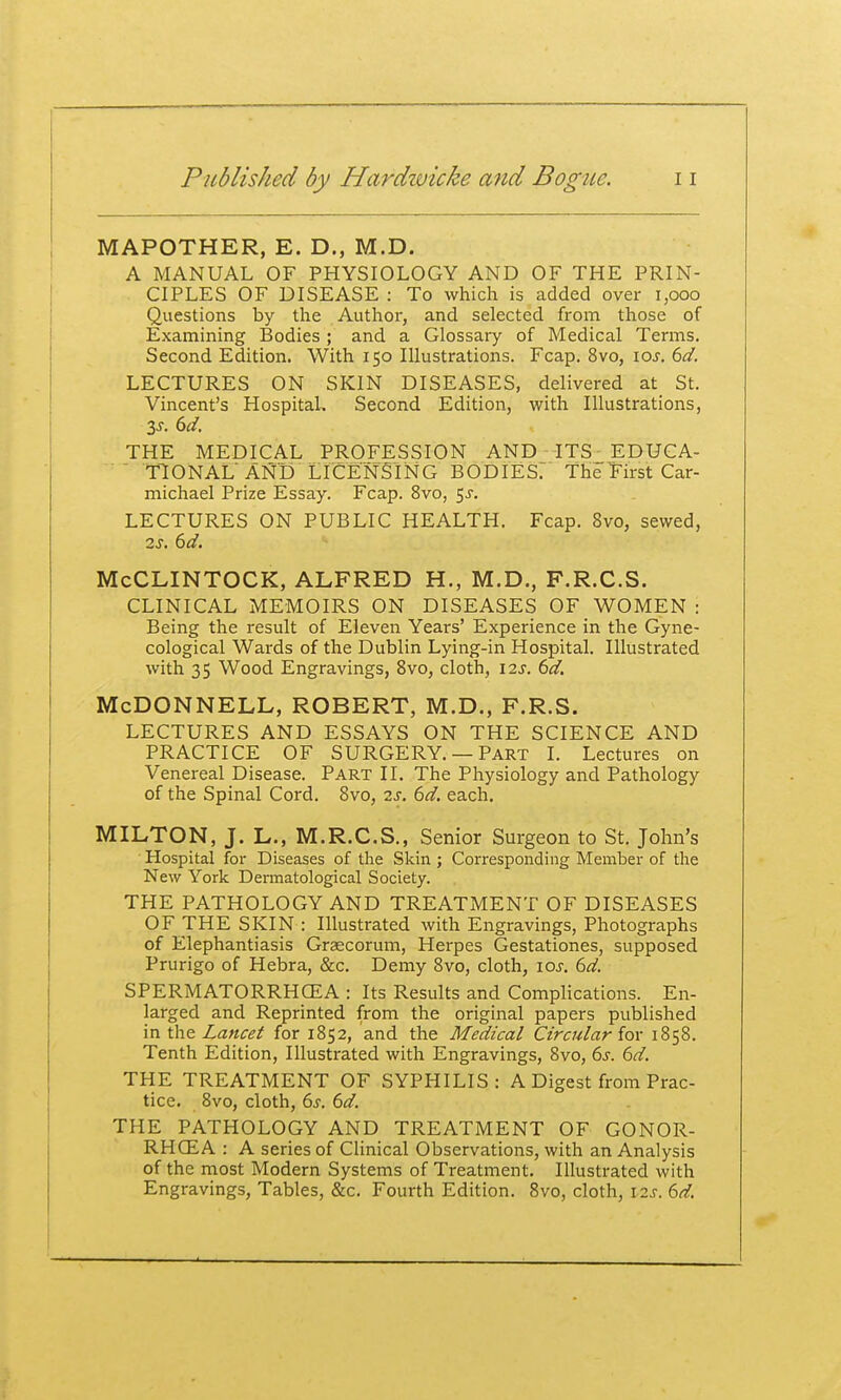 MAPOTHER, E. D., M.D. A MANUAL OF PHYSIOLOGY AND OF THE PRIN- CIPLES OF DISEASE : To which is added over i,ooo Questions by the Author, and selected from those of Examining Bodies ; and a Glossary of Medical Terms. Second Edition. With 150 Illustrations. Fcap. 8vo, \os. 6d. LECTURES ON SKIN DISEASES, delivered at St. Vincent's Hospital. Second Edition, with Illustrations, THE MEDICAL PROFESSION AND ITS_ EDUCA- TIONAL AND LICENSING bodies: The First Car- michael Prize Essay. Fcap. 8vo, 5^. LECTURES ON PUBLIC HEALTH. Fcap. 8vo, sewed, 2s. 6d. McCLINTOCK, ALFRED H., M.D., F.R.C.S. CLINICAL MEMOIRS ON DISEASES OF WOMEN : Being the result of Eleven Years' Experience in the Gyne- cological Wards of the Dublin Lying-in Hospital. Illustrated with 35 Wood Engravings, Bvo, cloth, 12s. 6d. McDonnell, robert, m.d., f.r.s. LECTURES AND ESSAYS ON THE SCIENCE AND PRACTICE OF SURGERY. —Part I. Lectures on Venereal Disease. Part II. The Physiology and Pathology of the Spinal Cord. Svo, 2s. 6d. each. MILTON, J. L., M.R.C.S., Senior Surgeon to St. John's Hospital for Diseases of the Skin ; Corresponding Member of the New York Dermatological Society. THE PATHOLOGY AND TREATMENT OF DISEASES OF THE SKIN : Illustrated with Engravings, Photographs of Elephantiasis Graecorum, Herpes Gestationes, supposed Prurigo of Hebra, &c. Demy Svo, cloth, los. 6d. SPERMATORRHCEA : Its Results and Complications. En- larged and Reprinted from the original papers published in the Lancet for 1852, and the Medical Circular for 1858. Tenth Edition, Illustrated with Engravings, Svo, 6i-. 6d. THE TREATMENT OF SYPHILIS: A Digest from Prac- tice. Svo, cloth, 6j. bd. THE PATHOLOGY AND TREATMENT OF GONOR- RHCEA : A series of Clinical Observations, with an Analysis of the most Modern Systems of Treatment, Illustrated with Engravings, Tables, &c. Fourth Edition. Bvo, cloth, i2j. 6^.