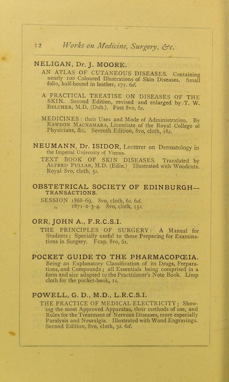 NELIGAN, Dr. J. MOORE. AN ATLAS OF CUTANEOUS DISEASES. Containing nearly loo Coloured Illustrations of Skin Diseases. Small folio, half-bound in leather, ijs. dd. A PRACTICAL TREATISE ON DISEASES OF THE SKIN. Second Edition, revised and enlarged by .T W Belcher, M.D. (Dub.). Post 8vo, 6j-. MEDICINES : their Uses and Mode of Administration. By Rawdon Macnamara, Licentiate of the Royal College of Physicians, &c. Seventh Edition, 8vo, cloth, iSj. NEUMANN, Dr. ISIDOR, Lecturer on Dermatology in the Imperial University of Vienna. TEXT BOOK OF SKIN DISEASES. Translated by Alfred Pullar, M.D. (Edin.) Illustrated with Woodcuts. Royal 8vo, cloth, 5^. OBSTETRICAL SOCIETY OF EDINBURGH-- TRANSACTIONS. SESSION 1868-69. 8vo, cloth, 6j. 6^. „ 1871-2-3-4. 8vo, cloth, 15^. ORR, JOHN A., F.R.C.S.I. THE PRINCIPLES OF SURGERY: A Manual for Students ; Specially useful to those Preparing for Examina- tions in Surgery. Fcap. 8vo, 6j. POCKET GUIDE TO THE PHARMACOPCEIA. Being an Explanatory Classification of its Drugs, Prepara- tions, and Compounds; all Essentials being comprised in a form and size adapted to the Practitioner's Note Book. Limp cloth for the pocket-book, u. POWELL, G. D., M.D., L.R.C.S.I. THE PRACTICE OF MEDICAL ELECTRICITY ; Show- ing the most Approved Apparatus, their methods of use, and Rules for the Treatment of Nervous Diseases, more especially Paralysis and Neuralgia. Illustrated with Wood Engravings. Second Edition, 8vo, cloth, y. 6d.