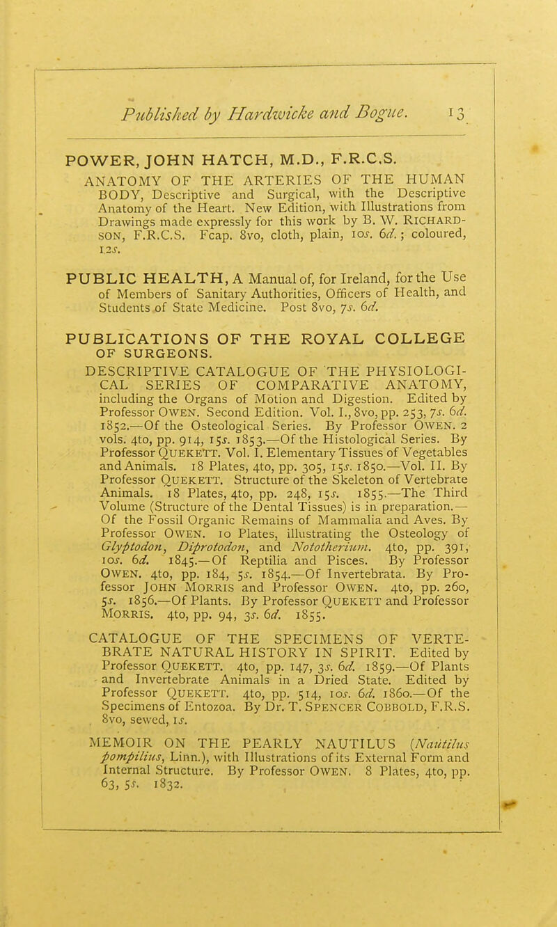 POWER, JOHN HATCH, M.D., F.R.CS. ANATOMY OF THE ARTERIES OF THE HUMAN BODY, Descriptive and Surgical, with the Descriptive Anatomy of the Heart. New Edition, with Illustrations from Drawings made expressly for this work by B. W. Richard- son, F.R.CS. Fcap. 8vo, cloth, plain, loj. td.; coloured, PUBLIC HEALTH, A Manual of, for Ireland, for the Use of Members of Sanitary Authorities, Officers of Health, and Students of State Medicine. Post 8vo, js. 6d. PUBLICATIONS OF THE ROYAL COLLEGE OF SURGEONS. DESCRIPTIVE CATALOGUE OF THE PHYSIOLOGI- CAL SERIES OF COMPARATIVE ANATOMY, including the Organs of Motion and Digestion. Edited by Professor Owen. Second Edition. Vol. I., 8vo, pp. 253, Js. 6d. 1852.—Of the Osteological Series. By Professor OwEN. 2 vols. 4to, pp. 914, 15J. 1853.—Of the Histological Series. By Professor Quekett. Vol. I. Elementary Tissues of Vegetables and Animals, 18 Plates, 4to, pp. 305, 15^. 1850.—VoL II. By Professor OuEKETT. Structure of the Skeleton of Vertebrate Animals. 18 Plates, 4to, pp. 248, 15^. 1855.—The Third Volume (Structure of the Dental Tissues) is in preparation.— Of the Fossil Organic Remains of Mammalia and Aves. By Professor Owen. 10 Plates, illustrating the Osteology of Glyptodon, Diprotodoti, and Nototherium. 4to, pp. 391, \os. 6d. 1845.—Of Reptilia and Pisces. By Professor Owen. 4to, pp. 184, 5^, 1854.—Of Invertebrata. By Pro- fessor John Morris and Professor Owen. 4to, pp. 260, Ss. 1856.—Of Plants. By Professor Quekett and Professor Morris. 4to, pp. 94, ^s. 6d. i855.~ CATALOGUE OF THE SPECIMENS OF VERTE- BRATE NATURAL HISTORY IN SPIRIT. Edited by Professor Quekett. 4to, pp. 147, 3^. 6d. 1859.—Of Plants and Invertebrate Animals in a iSried State. Edited by Professor QuEKETT. 4to, pp. 514, \os. 6d. i860.—Of the Specimens of Entozoa. By Dr. T. Spencer Cobbold, F.R.S, . 8vo, sewed, is. MEMOIR ON THE PEARLY NAUTILUS {JVauii/us pompilhis, Linn.), with Illustrations of its External Form and Internal Structure. By Professor Owen. 8 Plates, 4to, pp. 63, SJ, 1832.
