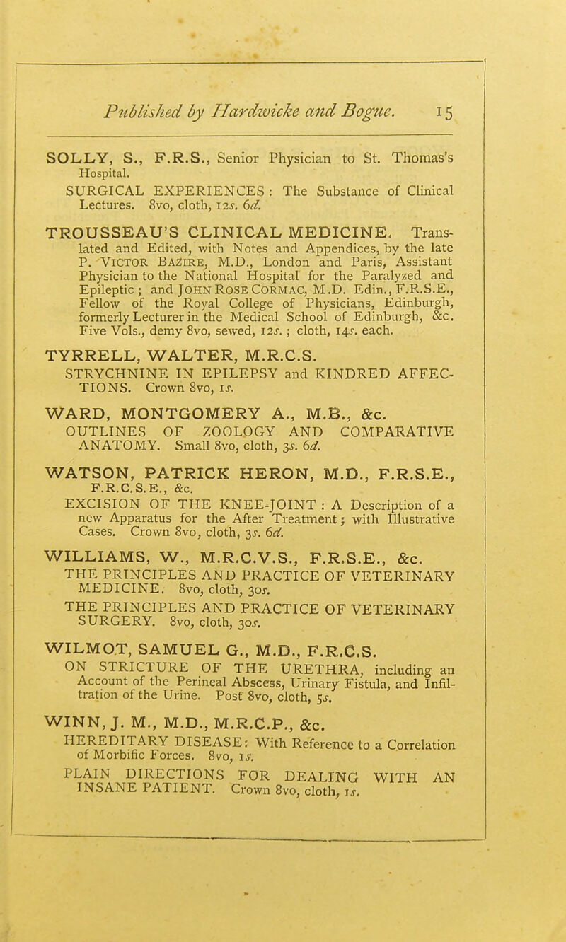 SOLLY, S., F.R.S., Senior Physician to St. Thomas's Hospital. SURGICAL EXPERIENCES : The Substance of CHnical Lectures. 8vo, cloth, I2J. ^d. TROUSSEAU'S CLINICAL MEDICINE. Trans^ lated and Edited, with Notes and Appendices, by the late P. Victor BA2ire, M.D., London and Paris, Assistant Physician to the National Hospital for the Paralyzed and Epileptic ; and JOHN Rose Cormac, M.D. Edin,, F.R.S.E., Fellow of the Royal College of Physicians, Edinburgh, formerly Lecturer in the Medical School of Edinburgh, &c. Five Vols., demy 8vo, sewed, 12s.; cloth, 14.5-. each. TYRRELL, WALTER, M.R.C.S. STRYCHNINE IN EPILEPSY and KINDRED AFFEC- TIONS. Crown 8vo, u. WARD, MONTGOMERY A., M.B., &c. OUTLINES OF ZOOLOGY AND COMPARATIVE ANATOMY. Small 8vo, cloth, 3^. ^d. WATSON, PATRICK HERON, M.D., F.R.S.E., F.R.C.S.E., &c, EXCISION OF THE KNEE-JOINT : A Description of a new Apparatus for the After Treatment; with Illustrative Cases. Crown 8vo, cloth, 3J. (id. WILLIAMS, W., M.R.C.V.S., F.R.S.E., &c. THE PRINCIPLES AND PRACTICE OF VETERINARY MEDICINE. 8vo, cloth, 30J. THE PRINCIPLES AND PRACTICE OF VETERINARY SURGERY. 8vo, cloth, 30J. WILMOT, SAMUEL G., M.D., F.R.C.S. ON STRICTURE OF THE URETHRA, including an Account of the Perineal Abscess, Urinary Fistula, and Infil- tration of the Urine. Post 8vo, cloth, 5^-. WINN, J. M., M.D., M.R.C.P., &c. HEREDITARY DISEASE: With Reference to a Correlation of Morbific Forces, 8vo, \s. PLAIN DIRECTIONS FOR DEALING WITH AN INSANE PATIENT. Crown 8vo, cloth, is.