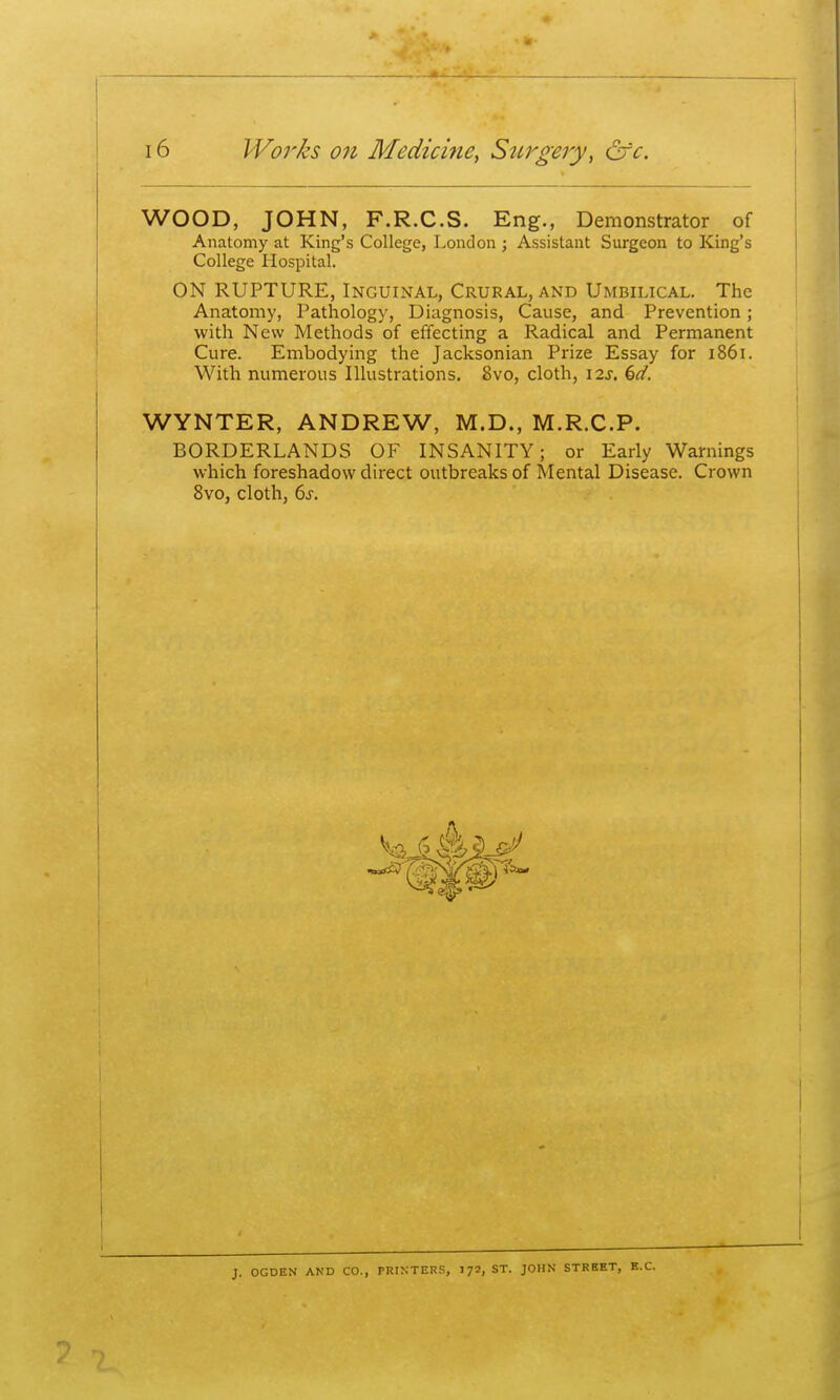 WOOD, JOHN, F.R.C.S. Eng., Demonstrator of Anatomy at King's College, London; Assistant Surgeon to King's College Hospital. ON RUPTURE, Inguinal, Crural, and Umbilical. The Anatomy, Pathology, Diagnosis, Cause, and Prevention; with New Methods of effecting a Radical and Permanent Cure. Embodying the Jacksonian Prize Essay for i86i. With numerous Illustrations. 8vo, cloth, i2j. ^d. WYNTER, ANDREW, M.D., M.R.C.P. BORDERLANDS OF INSANITY; or Early Warnings which foreshadow direct outbreaks of Mental Disease. Crown 8vo, cloth, 6s. J. OCDEN AND CO., PRINTERS, I72, ST. JOHN STREET,