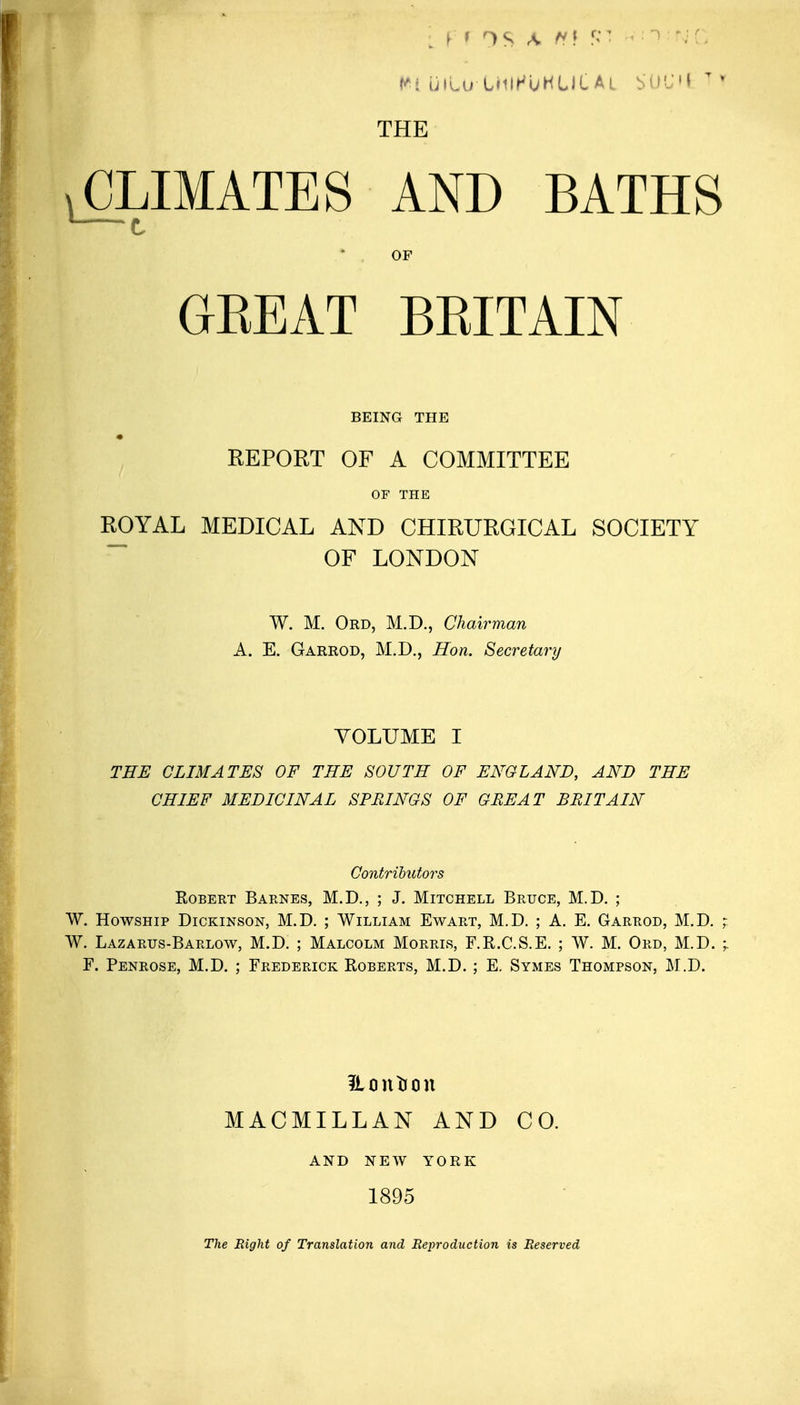 THE CLIMATES AND BATHS OP GEEAT BEITAIN BEING THE REPORT OF A COMMITTEE OF THE ROYAL MEDICAL AND CHIRURGICAL SOCIETY OF LONDON W. M. Ord, M.D., Chairman A. E. Garrod, M.D., Hon. Secretary VOLUME I THE CLIMATES OF THE SOUTH OF ENGLAND, AND THE CHIEF MEDICINAL SPRINGS OF GREAT BRITAIN Contributors Robert Barnes, M.D., ; J. Mitchell Bruce, M.D. ; W. HowsHip Dickinson, M.D. ; William Ewart, M.D. ; A. E. Garrod, M.D. W. Lazarus-Barlow, M.D. ; Malcolm Morris, F.R.C.S.E. ; W. M. Ord, M.D. P. Penrose, M.D. ; Frederick Roberts, M.D. ; E. Symes Thompson, M.D. Hcintion MACMILLAN AND CO. AND NEW YORK 1895 The Eight of Translation and Reproduction is Reserved