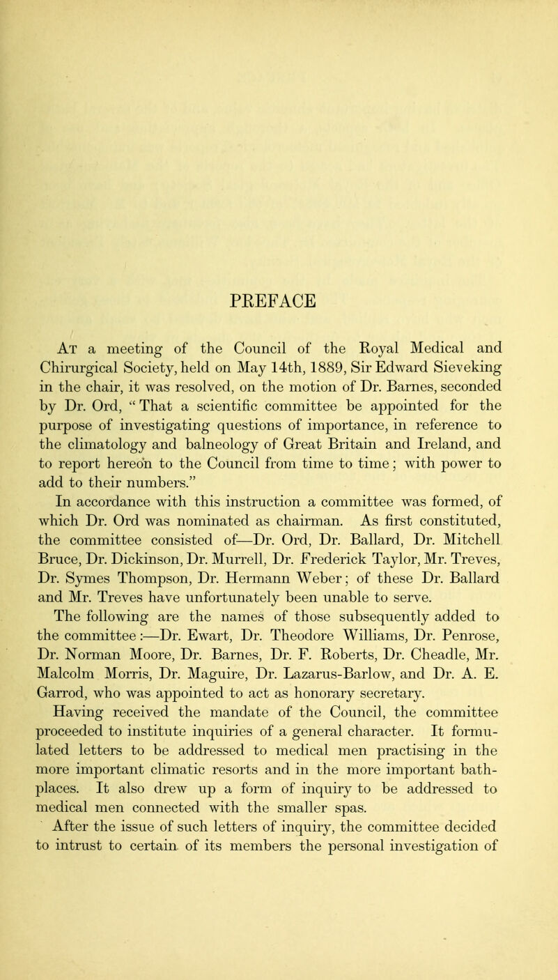 PEEFACE At a meeting of the Council of the Royal Medical and Chirurgical Society, held on May 14th, 1889, Sir Edward Sieveking in the chair, it was resolved, on the motion of Dr. Barnes, seconded by Dr. Ord,  That a scientific committee be appointed for the purpose of investigating questions of importance, in reference to the climatology and balneology of Great Britain and Ireland, and to report hereon to the Council from time to time; with power to add to their numbers. In accordance with this instruction a committee was formed, of which Dr. Ord was nominated as chairman. As first constituted, the committee consisted of—Dr. Ord, Dr. Ballard, Dr. Mitchell Bruce, Dr. Dickinson, Dr. Murrell, Dr. Frederick Taylor, Mr. Treves, Dr. Symes Thompson, Dr. Hermann Weber; of these Dr. Ballard and Mr. Treves have unfortunately been unable to serve. The following are the names of those subsequently added to the committee:—Dr. Ewart, Dr. Theodore Williams, Dr. Penrose, Dr. Norman Moore, Dr. Barnes, Dr. F. Roberts, Dr. Cheadle, Mr. Malcolm Morris, Dr. Maguire, Dr. Lazarus-Barlow, and Dr. A. E. Garrod, who was appointed to act as honorary secretary. Having received the mandate of the Council, the committee proceeded to institute inquiries of a general character. It formu- lated letters to be addressed to medical men practising in the more important climatic resorts and in the more important bath- places. It also drew up a form of inquiry to be addressed to medical men connected with the smaller spas. After the issue of such letters of inquiry, the committee decided to intrust to certain of its members the personal investigation of