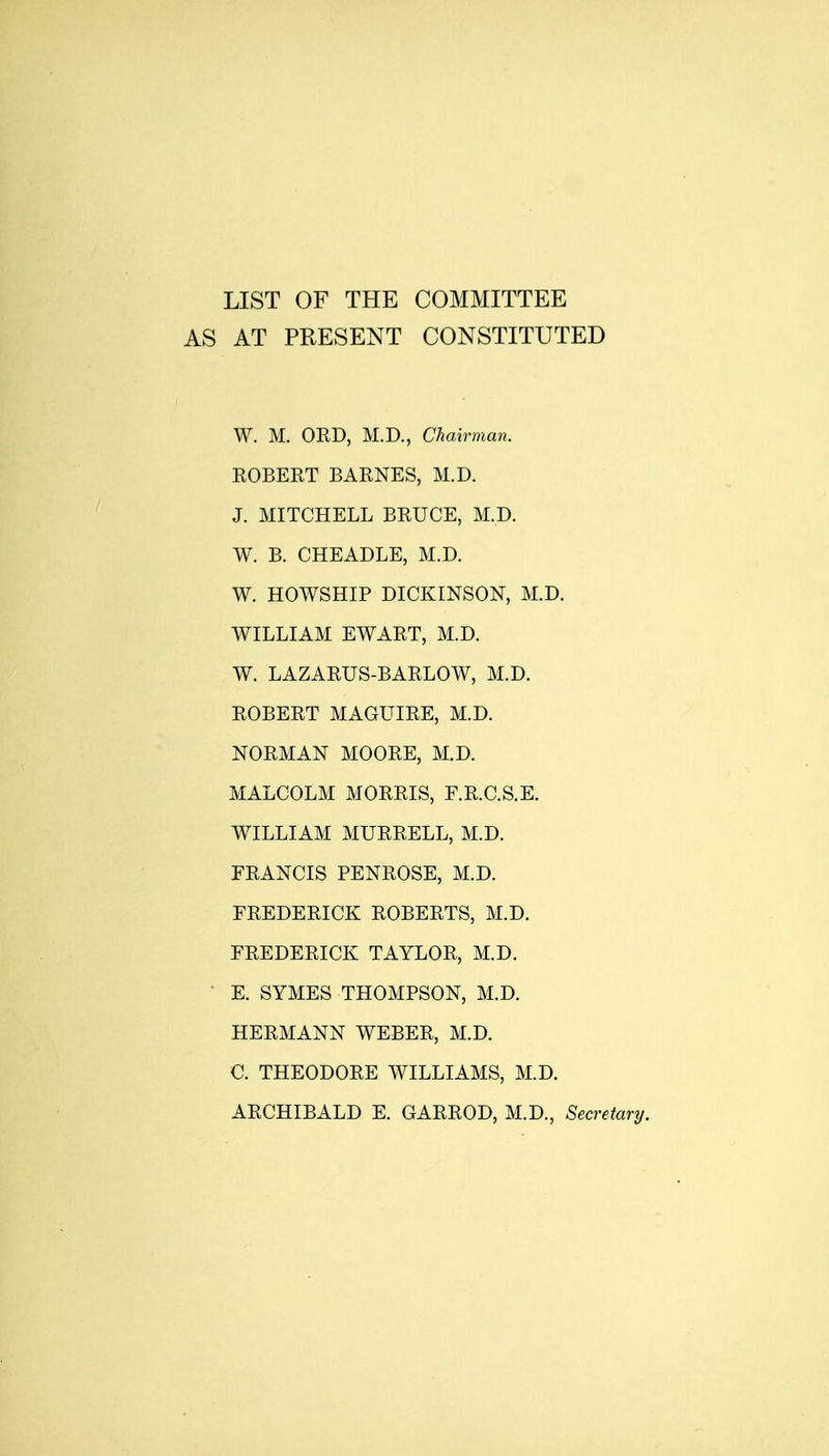 LIST OF THE COMMITTEE AS AT PRESENT CONSTITUTED W. M. OED, M.D., Chmrman. KOBERT BARNES, M.D. J. MITCHELL BRUCE, M.D. W. B. CHEADLE, M.D. W. HOWSHIP DICKINSON, M.D. WILLIAM EWART, M.D. W. LAZARUS-BARLOW, M.D. ROBERT MAGUIRE, M.D. NORMAN MOORE, M.D. MALCOLM MORRIS, F.R.C.S.E. WILLIAM MURRELL, M.D. FRANCIS PENROSE, M.D. FREDERICK ROBERTS, M.D. FREDERICK TAYLOR, M.D. E. SYMES THOMPSON, M.D. HERMANN WEBER, M.D. C. THEODORE WILLIAMS, M.D. ARCHIBALD E. GARROD, M.D., Secretary.