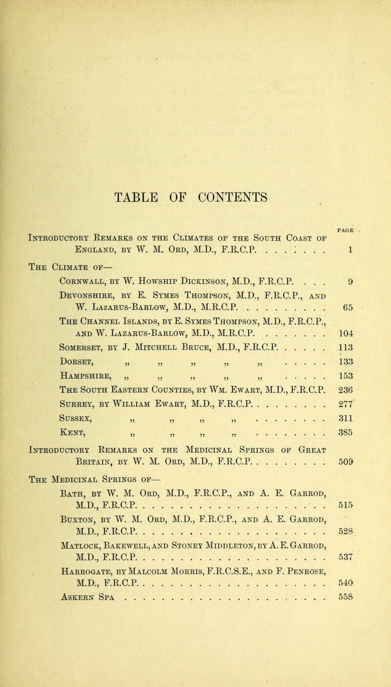 TABLE OF CONTENTS PAGE Introductory Eemarks on the Climates op the South Coast of England, by W. M. Ord, M.D., F.R.C.R ....... 1 The Climate of— Cornwall, by W. Howship Dickinson, M.D., F.R.C.P. ... 9 Devonshire, by E. Symes Thompson, M.D., F.R.C.P., and W. Lazarus-Barlow, M.D., M.R.C.P 65 The Channel Islands, by E. Symes Thompson, M.D., F.R.C.P., AND W. Lazarus-Barlow, M.D., M.R.C.P 104 Somerset, by J. Mitchell Bruce, M.D., F.R.C.P 113 Dorset, „ „ ,, „ ,, 133 Hampshire, „ „ „ „ „ 153 The South Eastern Counties, by Wm. Ewart, M.D., F.R.C.P. 236 Surrey, by William Ewart, M.D., F.R.C.P 277 Sussex, ,, ,, 311 Kent, „ „ „ „ 385 Introductory Remarks on the Medicinal Springs of Great Britain, by W. M. Ord, M.D., F.R.C.P 509 The Medicinal Springs of— Bath, by W. M. Ord, M.D., F.R.C.P., and A. E. Garrod, M.D., F.R.C.P . 515 Buxton, by W. M. Ord, M.D., F.R.C.P., and A. E. Garrod, M.D., F.R.C.P 528 Matlock, Bakewell, and Stoney Middleton, by A. E. Garrod, M.D., F.R.C.P 537 Harrogate, by Malcolm Morris, F.R.C.S.E., and F. Penrose, M.D., F.R.C.P 540 Askern Spa 558
