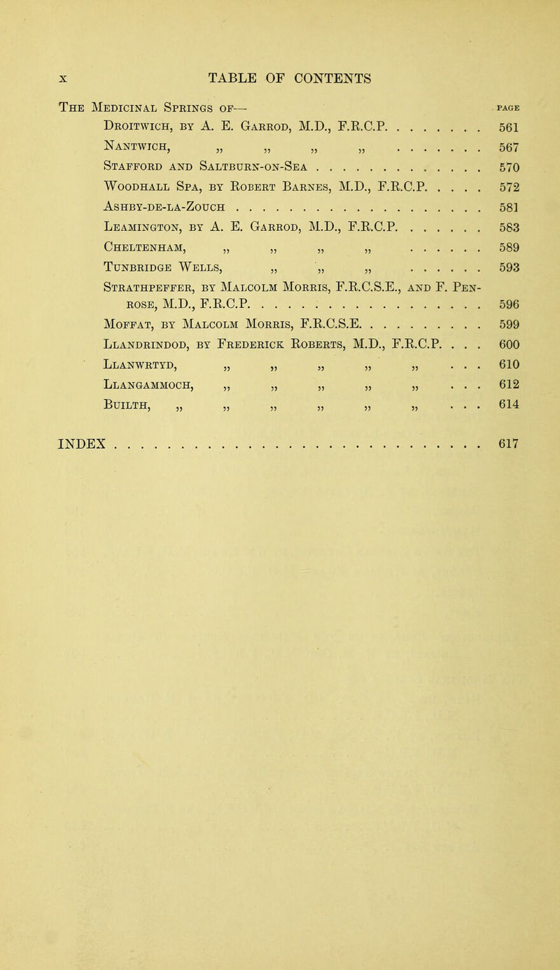 The Medicinal Springs of— page Droitwich, by a. E. Garrod, M.D., F.R.C.P 561 Nantwich, „ „ „ „ 567 Stafford and Saltburn-on-Sea 570 WooDHALL Spa, by Robert Barnes, M.D., F.R.C.P 572 ASHBY-DE-LA-ZOUCH 581 Leamington, by A. E. Garrod, M.D., F.R.C.P 583 Cheltenham, „ „ „ „ 589 Tunbridge Wells, „ „ „ 593 Strathpeffer, by Malcolm Morris, F.R.C.S.E., and F. Pen- rose, M.D., F.R.C.P 596 Moffat, by Malcolm Morris, F.R.C.S.E 599 Llandrindod, by Frederick Roberts, M.D., F.R.C.P. . . . 600 Llanwrtyd, „ „ „ „ „ ... 610 Llangammoch, „ „ „ „ „ ... 612 Builth, „ „ „ „ „ „ ... 614 INDEX 617