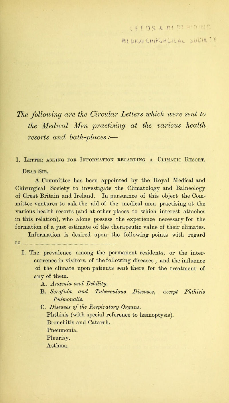 The folloiving are the Circular Letters ivhich ivere sent to the Medical Men practising at the various health resorts and hath-places :— 1. Lettee asking for Information regarding a Climatic Resort. Dear Sir, A Committee has been appointed by the E-oyal Medical and Chirurgical Society to investigate the Climatology and Balneology of Great Britain and Ireland. In pursuance of this object the Com- mittee ventures to ask the aid of the medical men practising at the various health resorts (and at other places to which interest attaches in this relation), who alone possess the experience necessary for the formation of a just estimate of the therapeutic value of their climates. Information is desired upon the following points with regard to I. The prevalence among the permanent residents, or the inter- currence in visitors, of the following diseases ; and the influence of the climate upon patients sent there for the treatment of any of them. A. Ancemia and Debility. B. Scrofula and Tuberculous Diseases, except Phthisis Pulmonalis. C. Diseases of the Respiratory Organs. Phthisis (with special reference to haemoptysis). Bronchitis and Catarrh. Pneumonia. Pleurisy. Asthma.