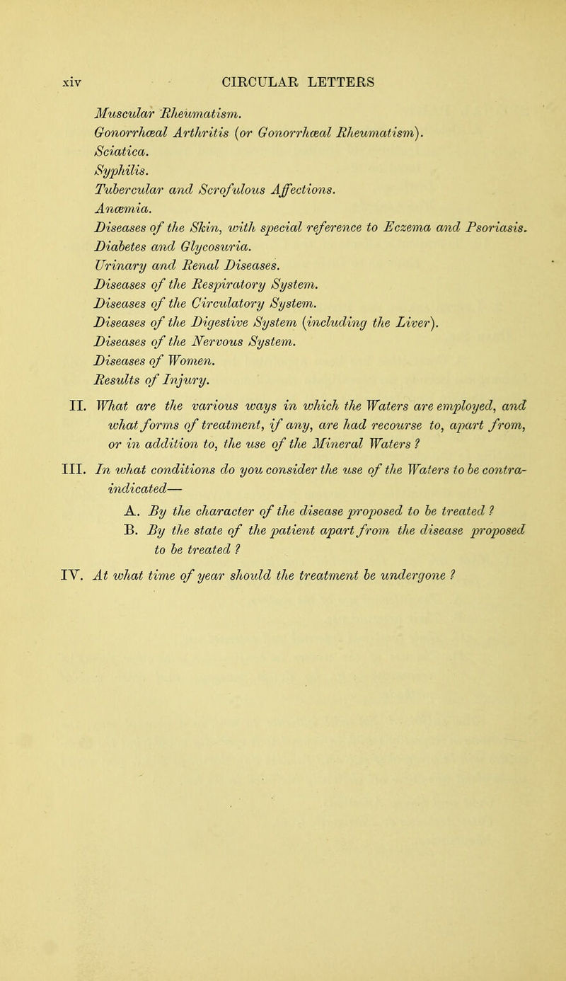 Muscular Rheumatism. Gonorrhceal Arthritis (or Gonorrhceal Rheumatism^ Sciatica. Syphilis. Tubercular and Scrofulous Affections. Ancemia. Diseases of the Skin, with special reference to Eczema and Psoriasis. Diabetes and Glycosuria. Urinary and Renal Diseases. Diseases of the Respiratory System. Diseases of the Circulatory System. Diseases of the Digestive System {including the Liver). Diseases of the Nervous System. Diseases of Women. Results of Injury. II. What are the various ways in which the Waters are employed, and what forms of treatment, if any, are had recourse to, apart from, or in addition to, the use of the Mineral Waters ? III. In what conditions do you consider the use of the Waters to be contra- indicated— A. By the character of the disease proposed to be treated ? B. By the state of the patient apart from the disease proposed to be treated ? lY. At what time of year should the treatment be undergone ?