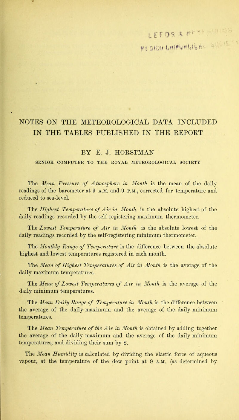 NOTES ON THE METEOROLOGICAL DATA INCLUDED IN THE TABLES PUBLISHED IN THE REPORT BY E. J. HORSTMAN SENIOR COMPUTER TO THE ROYAL METEOROLOGICAL SOCIETY The 3Iean Pressure of Atmosphere in Month is tlie mean of the daily readings of the barometer at 9 a.m. and 9 p.m., corrected for temperature and reduced to sea-level. The Highest Temperature of Air in Month is the absolute highest of the daily readings recorded by the self-registering maximum thermometer. The Lowest Temperature of Air in Month is the absolute lowest of the daily readings recorded by the self-registering minimum thermometer. The Monthly Range of Temperature is the difference between the absolute highest and lowest temperatures registered in each month. The Mean of Highest Temperatures of Air in Month is the average of the daily maximum temperatures. The Mean of Lowest Temperatures of Air in Month is the average of the daily minimum temperatures. The Mean Daily Range of Temperature in Month is the difference between the average of the daily maximum and the average of the daily minimum temperatures. The Mean Temperature of the Air in Month is obtained by adding together the average of the daily maximum and the average of the daily minimum temperatures, and dividing their sum by 2. The Mean Humidity is calculated by dividing the elastic force of aqueous