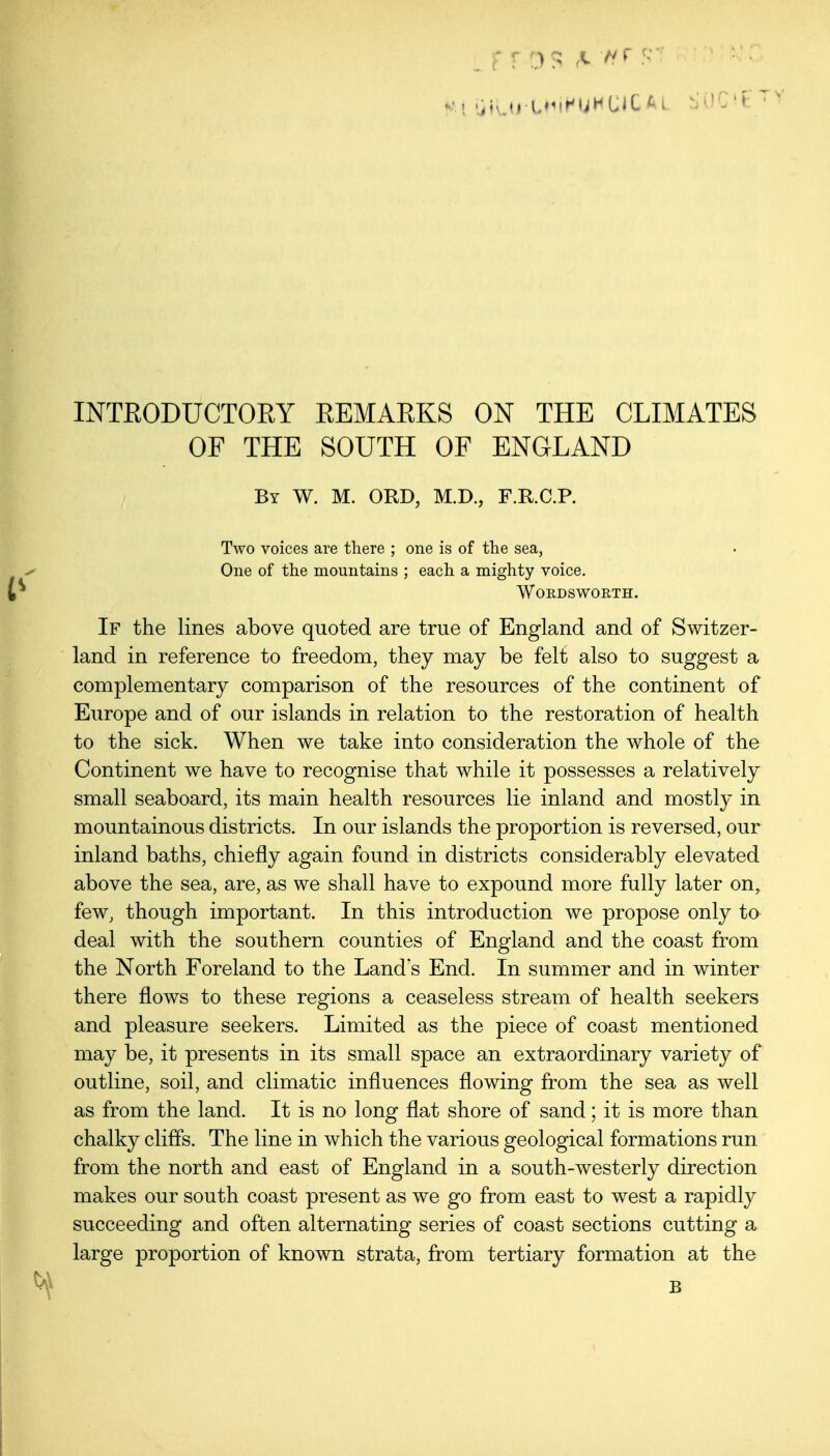 OF THE SOUTH OF ENGLAND By W. M. ORD, M.D., F.R.C.P. Two voices are there ; one is of the sea, One of the mountains ; each a mighty voice, Wordsworth. If the lines above quoted are true of England and of Switzer- land in reference to freedom, they may be felt also to suggest a complementary comparison of the resources of the continent of Europe and of our islands in relation to the restoration of health to the sick. When we take into consideration the whole of the Continent we have to recognise that while it possesses a relatively small seaboard, its main health resources lie inland and mostly in mountainous districts. In our islands the proportion is reversed, our inland baths, chiefly again found in districts considerably elevated above the sea, are, as we shall have to expound more fully later on, few, though important. In this introduction we propose only to deal with the southern counties of England and the coast from the North Foreland to the Land s End. In summer and in winter there flows to these regions a ceaseless stream of health seekers and pleasure seekers. Limited as the piece of coast mentioned may be, it presents in its small space an extraordinary variety of outline, soil, and climatic influences flowing from the sea as well as from the land. It is no long flat shore of sand; it is more than chalky cliffs. The line in Avhich the various geological formations run from the north and east of England in a south-westerly direction makes our south coast present as we go from east to west a rapidly succeeding and often alternating series of coast sections cutting a large proportion of known strata, from tertiary formation at the B