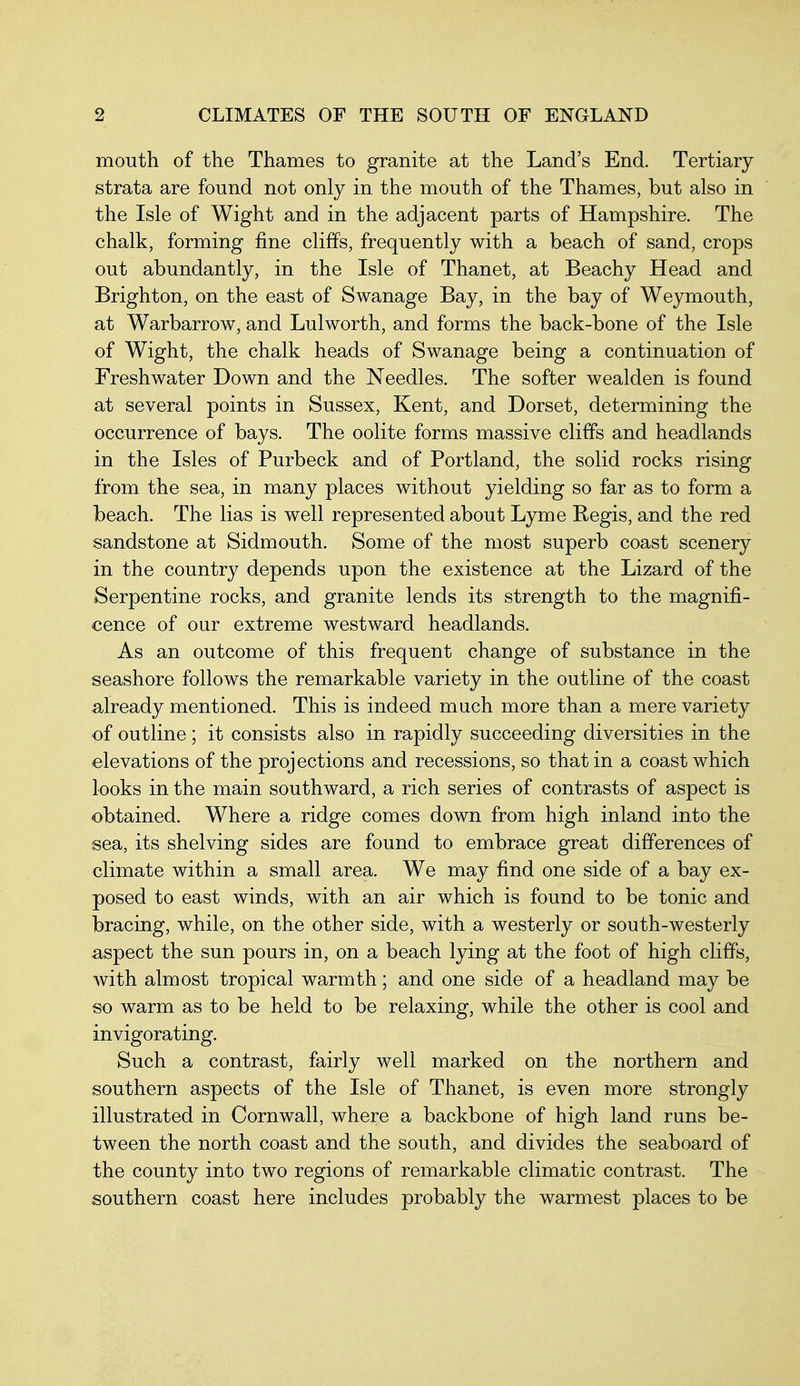 mouth of the Thames to granite at the Land's End. Tertiary strata are found not only in the mouth of the Thames, but also in the Isle of Wight and in the adjacent parts of Hampshire. The chalk, forming fine cliffs, frequently with a beach of sand, crops out abundantly, in the Isle of Thanet, at Beachy Head and Brighton, on the east of Swanage Bay, in the bay of Weymouth, at Warbarrow, and Lulworth, and forms the back-bone of the Isle of Wight, the chalk heads of Swanage being a continuation of Freshwater Down and the Needles. The softer wealden is found at several points in Sussex, Kent, and Dorset, determining the occurrence of bays. The oolite forms massive cliffs and headlands in the Isles of Purbeck and of Portland, the solid rocks rising from the sea, in many places without yielding so far as to form a beach. The lias is well represented about Lyme Regis, and the red sandstone at Sidmouth. Some of the most superb coast scenery in the country depends upon the existence at the Lizard of the Serpentine rocks, and granite lends its strength to the magnifi- cence of our extreme westward headlands. As an outcome of this frequent change of substance in the seashore follows the remarkable variety in the outline of the coast already mentioned. This is indeed mach more than a mere variety of outline; it consists also in rapidly succeeding diversities in the elevations of the projections and recessions, so that in a coast which looks in the main southward, a rich series of contrasts of aspect is obtained. Where a ridge comes down from high inland into the sea, its shelving sides are found to embrace great differences of climate within a small area. We may find one side of a bay ex- posed to east winds, with an air which is found to be tonic and bracing, while, on the other side, with a westerly or south-westerly aspect the sun pours in, on a beach lying at the foot of high cliffs, with almost tropical warmth; and one side of a headland may be so warm as to be held to be relaxing, while the other is cool and invigorating. Such a contrast, fairly well marked on the northern and southern aspects of the Isle of Thanet, is even more strongly illustrated in Cornwall, where a backbone of high land runs be- tween the north coast and the south, and divides the seaboard of the county into two regions of remarkable climatic contrast. The southern coast here includes probably the warmest places to be