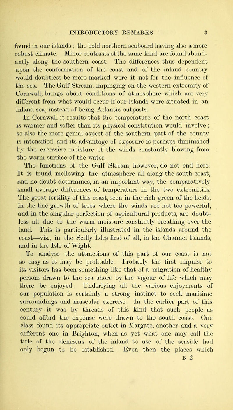 found in our islands ; the bold northern seaboard having also a more robust climate. Minor contrasts of the same kind are found abund- antly along the southern coast. The differences thus dependent upon the conformation of the coast and of the inland country would doubtless be more marked were it not for the influence of the sea. The Gulf Stream, impinging on the western extremity of Cornwall, brings about conditions of atmosphere which are very different from what would occur if our islands were situated in an inland sea, instead of being Atlantic outposts. In Cornwall it results that the temperature of the north coast is warmer and softer than its physical constitution would involve ; so also the more genial aspect of the southern part of the county is intensified, and its advantage of exposure is perhaps diminished by the excessive moisture of the winds constantly blowing from the warm surface of the water. The functions of the Gulf Stream, however, do not end here. It is found mellowing the atmosphere all along the south coast, and no doubt determines, in an important way, the comparatively small average differences of temperature in the two extremities. The great fertility of this coast, seen in the rich green of the fields, in the fine growth of trees where the winds are not too powerful, and in the singular perfection of agricultural products, are doubt- less all due to the warm moisture constantly breathing over the land. This is particularly illustrated in the islands around the coast—viz., in the Scilly Isles first of all, in the Channel Islands, and in the Isle of Wight. To analyse the attractions of this part of our coast is not so easy as it may be profitable. Probably the first impulse to its visitors has been something like that of a migration of healthy persons drawn to the sea shore by the vigour of life which may there be enjoyed. Underlying all the various enjoyments of our population is certainly a strong instinct to seek maritime surroundings and muscular exercise. In the earlier part of this century it was by threads of this kind that such people as could afford the expense were drawn to the south coast. One class found its appropriate outlet in Margate, another and a very different one in Brighton, when as yet what one may call the title of the denizens of the inland to use of the seaside had only begun to be established. Even then the places which B 2