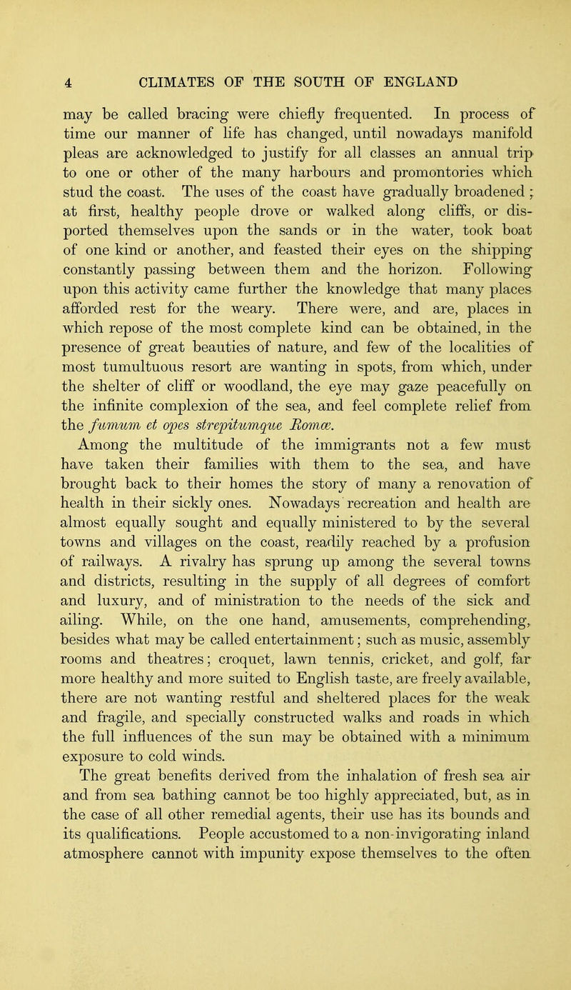 may be called bracing were chiefly frequented. In process of time our manner of life has changed, until nowadays manifold pleas are acknowledged to justify for all classes an annual trip to one or other of the many harbours and promontories which stud the coast. The uses of the coast have gradually broadened ; at first, healthy people drove or walked along cliffs, or dis- ported themselves upon the sands or in the water, took boat of one kind or another, and feasted their eyes on the shipping constantly passing between them and the horizon. Following upon this activity came further the knowledge that many places afforded rest for the weary. There were, and are, places in which repose of the most complete kind can be obtained, in the presence of great beauties of nature, and few of the localities of most tumultuous resort are wanting in spots, from which, under the shelter of cliff or woodland, the eye may gaze peacefully on the infinite complexion of the sea, and feel complete relief from the fitmum et opes strepihtmqite Bomm. Among the multitude of the immigrants not a few must have taken their families with them to the sea, and have brought back to their homes the story of many a renovation of health in their sickly ones. Nowadays recreation and health are almost equally sought and equally ministered to by the several towns and villages on the coast, readily reached by a profusion of railways. A rivalry has sprung up among the several towns and districts, resulting in the supply of all degrees of comfort and luxury, and of ministration to the needs of the sick and ailing. While, on the one hand, amusements, comprehending, besides what may be called entertainment; such as music, assembly rooms and theatres; croquet, lawn tennis, cricket, and golf, far more healthy and more suited to English taste, are freely available, there are not wanting restful and sheltered places for the weak and fragile, and specially constructed walks and roads in which the full influences of the sun may be obtained with a minimum exposure to cold winds. The great benefits derived from the inhalation of fresh sea air and from sea bathing cannot be too highly appreciated, but, as in the case of all other remedial agents, their use has its bounds and its qualifications. People accustomed to a non-invigorating inland atmosphere cannot with impunity expose themselves to the often