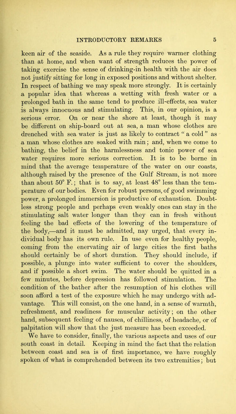 l^een air of the seaside. As a rule they require warmer clothing than at home, and when want of strength reduces the power of taking exercise the sense of drinking-in health with the air does not justify sitting for long in exposed positions and without shelter. In respect of bathing we may speak more strongly. It is certainly a popular idea that whereas a wetting with fresh water or a prolonged bath in the same tend to produce ill-effects, sea water is always innocuous and stimulating. This, in our opinion, is a serious error. On or near the shore at least, though it may be different on ship-board out at sea, a man whose clothes are drenched with sea water is just as likely to contract  a cold as a man whose clothes are soaked with rain; and, when we come to bathing, the belief in the harmlessness and tonic power of sea water requires more serious correction. It is to be borne in mind that the average temperature of the water on our coasts, although raised by the presence of the Gulf Stream, is not more than about 50° F.; that is to say, at least 48° less than the tem- perature of our bodies. Even for robust persons, of good swimming power, a prolonged immersion is productive of exhaustion. Doubt- less strong people and perhaps even weakly ones can stay in the stimulating salt water longer than they can in fresh without feeling the bad effects of the lowering of the temperature of the body,—and it must be admitted, nay urged, that every in- dividual body has its own rule. In use even for healthy people, coming from the enervating air of large cities the first baths should certainly be of short duration. They should include, if possible, a plunge into water sufficient to cover the shoulders, and if possible a short swim. The water should be quitted in a few minutes, before depression has followed stimulation. The condition of the bather after the resumption of his clothes will soon afford a test of the exposure which he may undergo with ad- vantage. This will consist, on the one hand, in a sense of warmth, refreshment, and readiness for muscular activity; on the other hand, subsequent feeling of nausea, of chilliness, of headache, or of palpitation will show that the just measure has been exceeded. We have to consider, finally, the various aspects and uses of our south coast in detail. Keeping in mind the fact that the relation between coast and sea is of first importance, we have roughly spoken of what is comprehended between its two extremities; but