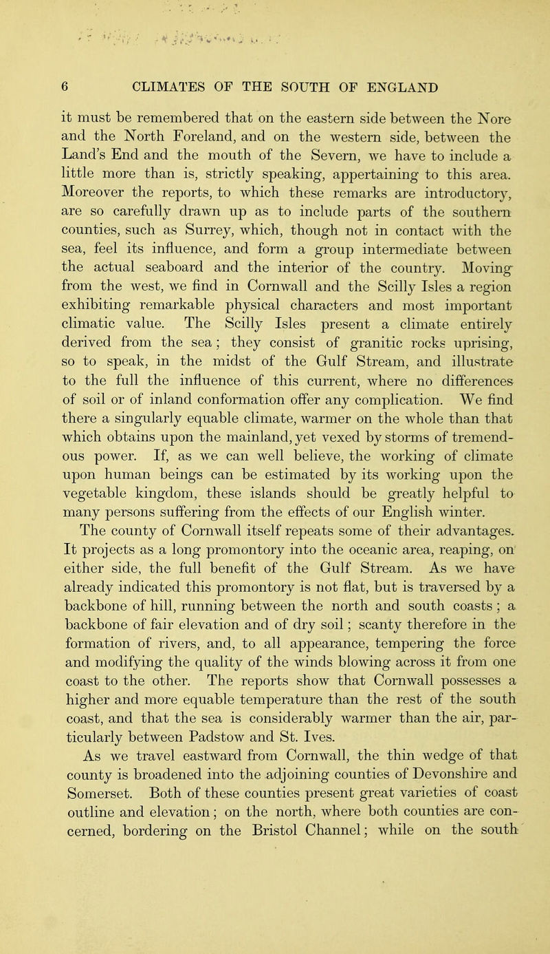 it must be remembered that on the eastern side between the Nore and the North Foreland, and on the western side, between the Land's End and the mouth of the Severn, we have to include a little more than is, strictly speaking, appertaining to this area. Moreover the reports, to which these remarks are introductory, are so carefully drawn up as to include parts of the southern counties, such as Surrey, which, though not in contact with the sea, feel its influence, and form a group intermediate between the actual seaboard and the interior of the country. Moving from the west, we find in Cornwall and the Scilly Isles a region exhibiting remarkable physical characters and most important climatic value. The Scilly Isles present a climate entirely derived from the sea; they consist of granitic rocks uprising, so to speak, in the midst of the Gulf Stream, and illustrate to the full the influence of this current, where no differences of soil or of inland conformation offer any complication. We find there a singularly equable climate, warmer on the whole than that which obtains upon the mainland, yet vexed by storms of tremend- ous power. If, as we can well believe, the working of climate upon human beings can be estimated by its working upon the vegetable kingdom, these islands should be greatly helpful to many persons suffering from the effects of our English winter. The county of Cornwall itself repeats some of their advantages. It projects as a long promontory into the oceanic area, reaping, on either side, the full benefit of the Gulf Stream. As we have already indicated this promontory is not flat, but is traversed by a backbone of hill, running between the north and south coasts ; a backbone of fair elevation and of dry soil; scanty therefore in the formation of rivers, and, to all appearance, tempering the force and modifying the quality of the winds blowing across it from one coast to the other. The reports show that Cornwall possesses a higher and more equable temperature than the rest of the south coast, and that the sea is considerably warmer than the air, par- ticularly between Padstow and St. Ives. As we travel eastward from Cornwall, the thin wedge of that county is broadened into the adjoining counties of Devonshire and Somerset. Both of these counties present great varieties of coast outline and elevation; on the north, where both counties are con- cerned, bordering on the Bristol Channel; while on the south