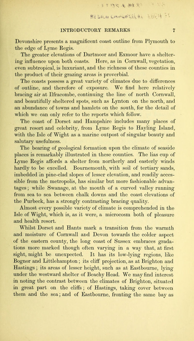 Devonshire presents a magnificent coast outline from Plymouth to the edge of Lyme Regis. The greater elevations of Dartmoor and Exmoor have a shelter- ing influence upon both coasts. Here, as in Cornwall, vegetation, even subtropical, is luxuriant, and the richness of these counties in the product of their grazing areas is proverbial. The coasts possess a great variety of climates due to differences of outline, and therefore of exposure. We find here relatively bracing air at Ilfracombe, continuing the line of north Cornwall, and beautifully sheltered spots, such as Lynton on the north, and an abundance of towns and hamlets on the south, for the detail of which we can only refer to the reports which follow. The coast of Dorset and Hampshire includes many places of great resort and celebrity, from Lyme Regis to Hay ling Island, with the Isle of Wight as a marine outpost of singular beauty and salutary usefulness. The bearing of geological formation upon the climate of seaside places is remarkably illustrated in these counties. The lias cup of Lyme Regis affords a shelter from northerly and easterly winds hardly to be excelled. Bournemouth, with soil of tertiary sands, imbedded in pine-clad slopes of lesser elevation, and readily acces- sible from the metropolis, has similar but more fashionable advan- tages ; while Swanage, at the mouth of a curved valley running from sea to sea between chalk downs and the coast elevations of the Purbeck, has a strongly contrasting bracing quality. Almost every possible variety of climate is comprehended in the Isle of Wight, which is, as it were, a microcosm both of pleasure and health resort. Whilst Dorset and Hants mark a transition from the warmth and moisture of Cornwall and Devon towards the colder aspect of the eastern county, the long coast of Sussex embraces grada- tions more marked though often varying in a way that, at first sight, might be unexpected. It has its low-lying regions, like Bognor and Littlehampton; its cliff projection, as at Brighton and Hastings ; its areas of lesser height, such as at Eastbourne, lying under the westward shelter of Beachy Head. We may find interest in noting the contrast between the climates of Brighton, situated in great part on the cliffs; of Hastings, taking cover between them and the sea; and of Eastbourne, fronting the same bay as