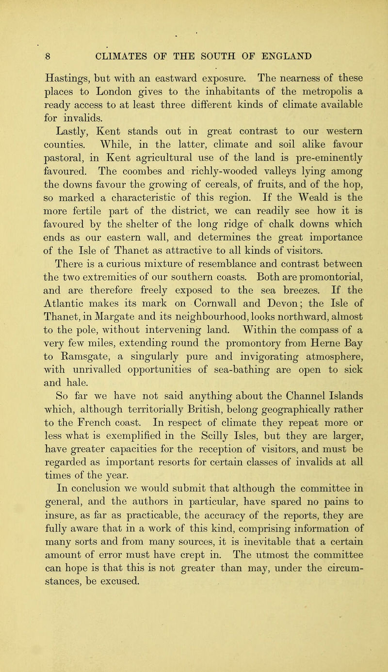 Hastings, but with an eastward exposure. The nearness of these places to London gives to the inhabitants of the metropolis a ready access to at least three different kinds of climate available for invalids. Lastly, Kent stands out in great contrast to our western counties. While, in the latter, climate and soil alike favour pastoral, in Kent agricultural use of the land is pre-eminently favoured. The coombes and richly-wooded valleys lying among the downs favour the growing of cereals, of fruits, and of the hop, so marked a characteristic of this region. If the Weald is the more fertile part of the district, we can readily see how it is favoured by the shelter of the long ridge of chalk downs which ends as our eastern wall, and determines the great importance of the Isle of Thanet as attractive to all kinds of visitors. There is a curious mixture of resemblance and contrast between the two extremities of our southern coasts. Both are promontorial, and are therefore freely exposed to the sea breezes. If the Atlantic makes its mark on Cornwall and Devon; the Isle of Thanet, in Margate and its neighbourhood, looks northward, almost to the pole, without intervening land. Within the compass of a very few miles, extending round the promontory from Herne Bay to Ramsgate, a singularly pure and invigorating atmosphere, with unrivalled opportunities of sea-bathing are open to sick and hale. So far we have not said anything about the Channel Islands which, although territorially British, belong geographically rather to the French coast. In respect of climate they repeat more or less what is exemplified in the Scilly Isles, but they are larger, have greater capacities for the reception of visitors, and must be regarded as important resorts for certain classes of invalids at all times of the year. In conclusion we would submit that although the committee in general, and the authors in particular, have spared no pains to insure, as far as practicable, the accuracy of the reports, they are fully aware that in a work of this kind, comprising information of many sorts and from many sources, it is inevitable that a certain amount of error must have crept in. The utmost the committee can hope is that this is not greater than may, under the circum- stances, be excused.