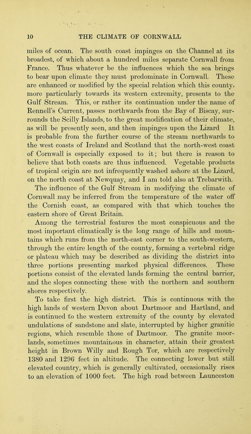 miles of ocean. The south coast impinges on the Channel at its broadest, of which about a hundred miles separate Cornwall from France. Thus whatever be the influences which the sea brings to bear upon climate they must predominate in Cornwall. These are enhanced or modified by the special relation which this county, more particularly towards its western extremity, presents to the Gulf Stream. This, or rather its continuation under the name of Rennell's Current, passes northwards from the Bay of Biscay, sur- rounds the Scilly Islands, to the great modification of their climate, as will be presently seen, and then impinges upon the Lizard It is probable from the further course of the stream northwards to the west coasts of Ireland and Scotland that the north-west coast of Cornwall is especially exposed to it; but there is reason to believe that both coasts are thus influenced. Vegetable products of tropical origin are not infrequently washed ashore at the Lizard, on the north coast at Newquay, and I am told also at Trebarwith. The influence of the Gulf Stream in modifying the climate of Cornwall may be inferred from the temperature of the water off the Cornish coast, as compared with that which touches the eastern shore of Great Britain. Among the terrestrial features the most conspicuous and the most important climatically is the long range of hills and moun- tains which runs from the north-east corner to the south-western, through the entire length of the county, forming a vertebral ridge or plateau which may be described as dividing the district into three portions presenting marked physical differences. These portions consist of the elevated lands forming the central barrier, and the slopes connecting these with the northern and southern shores respectively. To take first the high district. This is continuous with the high lands of western Devon about Dartmoor and Hart land, and is continued to the western extremity of the county by elevated undulations of sandstone and slate, interrupted by higher granitic regions, which resemble those of Dartmoor. The granite moor- lands, sometimes mountainous in character, attain their greatest height in Brown Willy and Rough Tor, which are respectively 1380 and 1296 feet in altitude. The connecting lower but stili elevated country, which is generally cultivated, occasionally rises to an elevation of 1000 feet. The high road between Launceston