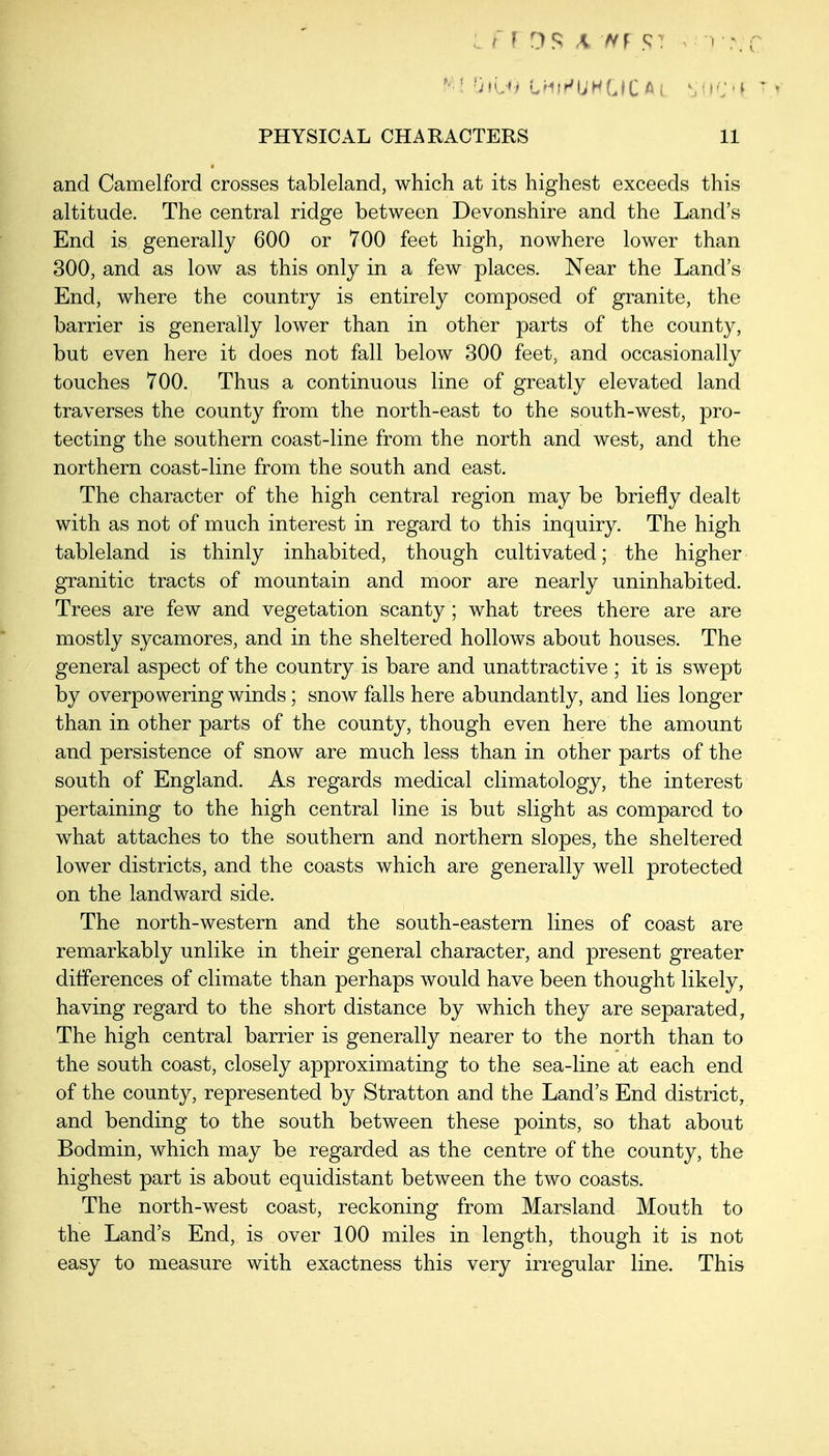 /' r OS A TVf ST 1 r PHYSICAL CHARACTERS 11 and Camelford crosses tableland, which at its highest exceeds this altitude. The central ridge between Devonshire and the Land's End is generally 600 or 700 feet high, nowhere lower than 300, and as low as this only in a few places. Near the Land's End, where the country is entirely composed of granite, the barrier is generally lower than in other parts of the county, but even here it does not fall below 300 feet, and occasionally touches 700. Thus a continuous line of greatly elevated land traverses the county from the north-east to the south-west, pro- tecting the southern coast-line from the north and west, and the northern coast-line from the south and east. The character of the high central region may be briefly dealt with as not of much interest in regard to this inquiry. The high tableland is thinly inhabited, though cultivated; the higher granitic tracts of mountain and moor are nearly uninhabited. Trees are few and vegetation scanty; what trees there are are mostly sycamores, and in the sheltered hollows about houses. The general aspect of the country is bare and unattractive ; it is swept by overpowering winds; snow falls here abundantly, and lies longer than in other parts of the county, though even here the amount and persistence of snow are much less than in other parts of the south of England. As regards medical climatology, the interest pertaining to the high central line is but slight as compared to what attaches to the southern and northern slopes, the sheltered lower districts, and the coasts which are generally well protected on the landward side. The north-western and the south-eastern lines of coast are remarkably unlike in their general character, and present greater differences of climate than perhaps would have been thought likely, having regard to the short distance by which they are separated, The high central barrier is generally nearer to the north than to the south coast, closely approximating to the sea-line at each end of the county, represented by Stratton and the Land's End district, and bending to the south between these points, so that about Bodmin, which may be regarded as the centre of the county, the highest part is about equidistant between the two coasts. The north-west coast, reckoning from Marsland Mouth to the Land's End, is over 100 miles in length, though it is not easy to measure with exactness this very irregular line. This