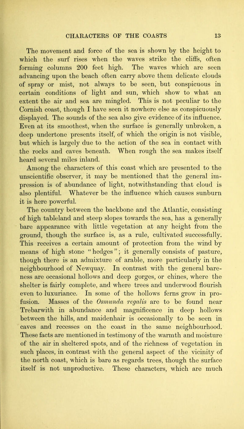 The movement and force of the sea is shown by the height to which the surf rises when the waves strike the cliffs, often forming columns 200 feet high. The waves which are seen advancing upon the beach often carry above them delicate clouds of spray or mist, not always to be seen, but conspicuous in certain conditions of light and sun, which show to what an extent the air and sea are mingled. This is not peculiar to the Cornish coast, though I have seen it nowhere else as conspicuously displayed. The sounds of the sea also give evidence of its influence. Even at its smoothest, when the surface is generally unbroken, a deep undertone presents itself, of which the origin is not visible, but which is largely due to the action of the sea in contact with the rocks and caves beneath. When rough the sea makes itself heard several miles inland. Among the characters of this coast which are presented to the unscientific observer, it may be mentioned that the general im- pression is of abundance of light, notwithstanding that cloud is also plentiful. Whatever be the influence which causes sunburn it is here powerful. The country between the backbone and the Atlantic, consisting of high tableland and steep slopes towards the sea, has a generally bare appearance with little vegetation at any height from the ground, though the surface is, as a rule, cultivated successfully. This receives a certain amount of protection from the wind by means of high stone  hedges ; it generally consists of pasture, though there is an admixture of arable, more particularly in the neighbourhood of Newquay. In contrast with the general bare- ness are occasional hollows and deep gorges, or chines, where the shelter is fairly complete, and where trees and underwood flourish even to luxuriance. In some of the hollows ferns grow in pro- fusion. Masses of the Osimcnda regalis are to be found near Trebarwith in abundance and magnificence in deep hollows between the hills, and maidenhair is occasionally to be seen in caves and recesses on the coast in the same neighbourhood. These facts are mentioned in testimony of the warmth and moisture of the air in sheltered spots, and of the richness of vegetation in such places, in contrast with the general aspect of the vicinity of the north coast, which is bare as regards trees, though the surface itself is not unproductive. These characters, which are much
