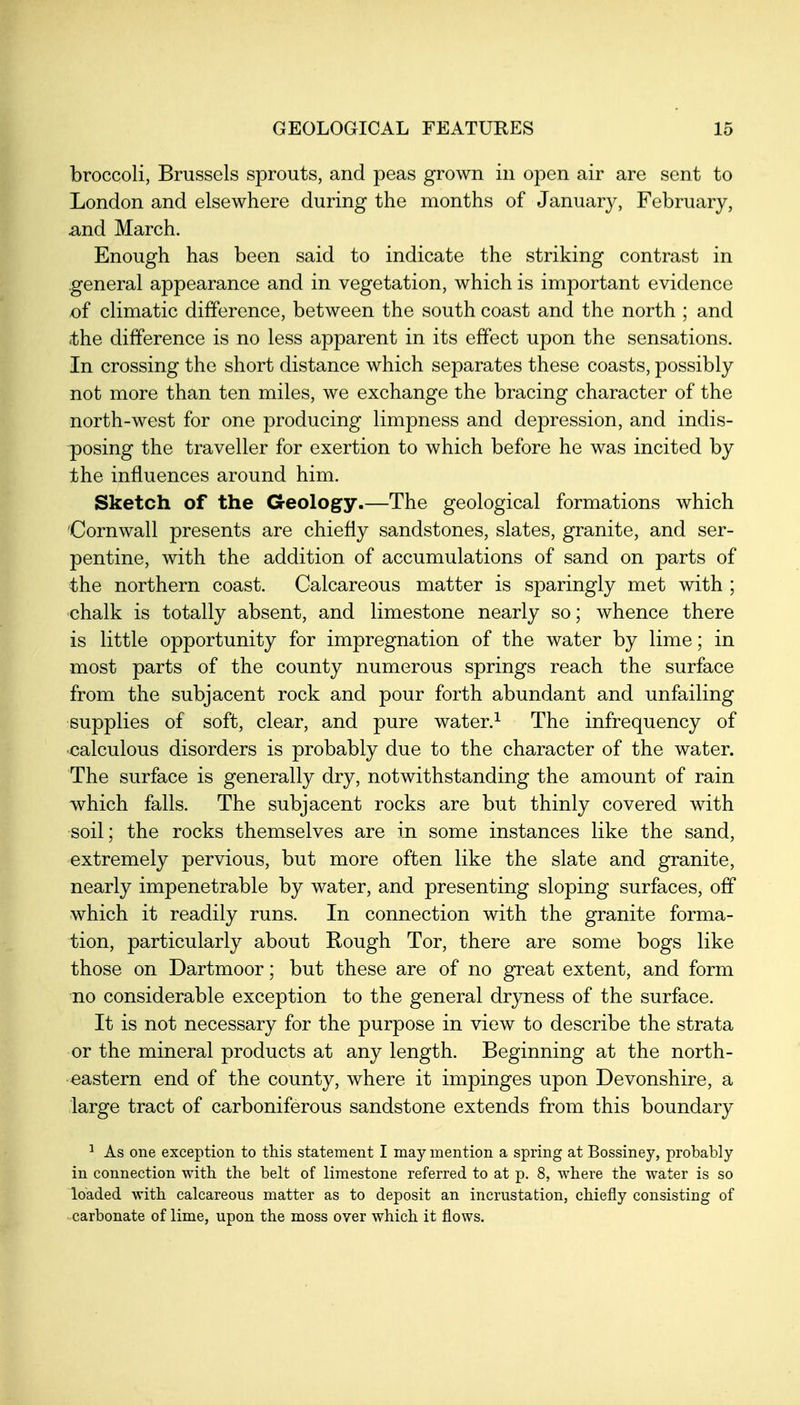 broccoli, Brussels sprouts, and peas grown in open air are sent to London and elsewhere during the months of January, February, ^nd March. Enough has been said to indicate the striking contrast in general appearance and in vegetation, which is important evidence of climatic difference, between the south coast and the north ; and ithe difference is no less apparent in its effect upon the sensations. In crossing the short distance which separates these coasts, possibly not more than ten miles, we exchange the bracing character of the north-west for one producing limpness and depression, and indis- posing the traveller for exertion to which before he was incited by the influences around him. Sketch of the Geology.—The geological formations which Cornwall presents are chiefly sandstones, slates, granite, and ser- pentine, with the addition of accumulations of sand on parts of the northern coast. Calcareous matter is sparingly met with ; chalk is totally absent, and limestone nearly so; whence there is little opportunity for impregnation of the water by lime; in most parts of the county numerous springs reach the surface from the subjacent rock and pour forth abundant and unfailing supplies of soft, clear, and pure water.^ The infrequency of calculous disorders is probably due to the character of the water. The surface is generally dry, notwithstanding the amount of rain which falls. The subjacent rocks are but thinly covered with soil; the rocks themselves are in some instances like the sand, extremely pervious, but more often like the slate and granite, nearly impenetrable by water, and presenting sloping surfaces, off which it readily runs. In connection with the granite forma- tion, particularly about Rough Tor, there are some bogs like those on Dartmoor; but these are of no great extent, and form TLO considerable exception to the general dryness of the surface. It is not necessary for the purpose in view to describe the strata or the mineral products at any length. Beginning at the north- eastern end of the county, where it impinges upon Devonshire, a large tract of carboniferous sandstone extends from this boundary ^ As one exception to this statement I may mention a spring at Bossiney, probably in connection with, the belt of limestone referred to at p. 8, where the water is so loaded with calcareous matter as to deposit an incrustation, chiefly consisting of carbonate of lime, upon the moss over which it flows.