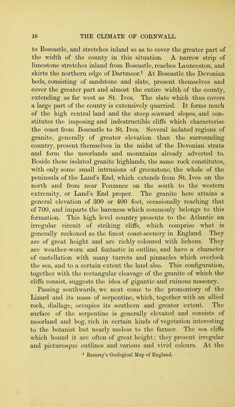 to Boscastle, and stretches inland so as to cover the greater part of the width of the county in this situation. A narrow strip of limestone stretches inland from Boscastle, reaches Launceston, and skirts the northern edge of Dartmoor.^ At Boscastle the Devonian beds, consisting of sandstone and slate, present themselves and cover the greater part and almost the entire width of the county, extending as far west as St. Ives. The slate which thus covers a large part of the county is extensively quarried. It forms much of the high central land and the steep seaward slopes, and con- stitutes the imposing and indestructible cliffs which characterise the coast from Boscastle to St. Ives. Several isolated regions of granite, generally of greater elevation than the surrounding country, present themselves in the midst of the Devonian strata and form the moorlands and mountains already adverted to. Beside these isolated granite highlands, the same rock constitutes, with only some small intrusions of greenstone, the whole of the peninsula of the Land's End, which extends from St. Ives on the north and from near Penzance on the south to the western extremity, or Land's End proper. The granite here attains a general elevation of 300 or 400 feet, occasionally reaching that of 700, and imparts the bareness which commonly belongs to this formation. This high level country presents to the Atlantic an irregular circuit of striking cliffs, which comprise what is generally reckoned as the finest coast-scenery in England. They are of great height and are richly coloured with lichens. They are weather-worn and fantastic in outline, and have a character of castellation with many turrets and pinnacles which overlook the sea, and to a certain extent the land also. This configuration, together with the rectangular cleavage of the granite of which the cliffs consist, suggests the idea of gigantic and ruinous masonry. Passing southwards, we next come to the promontory of the Lizard and its mass of serpentine, which, together with an allied rock, diallage, occupies its southern and greater extent. The surface of the serpentine is generally elevated and consists of moorland and bog, rich in certain kinds of vegetation interesting to the botanist but nearly useless to the farmer. The sea cliffs which bound it are often of great height; they present irregular and picturesque outlines and various and vivid colours. At the 1 Kamsay's Geological Map of England.