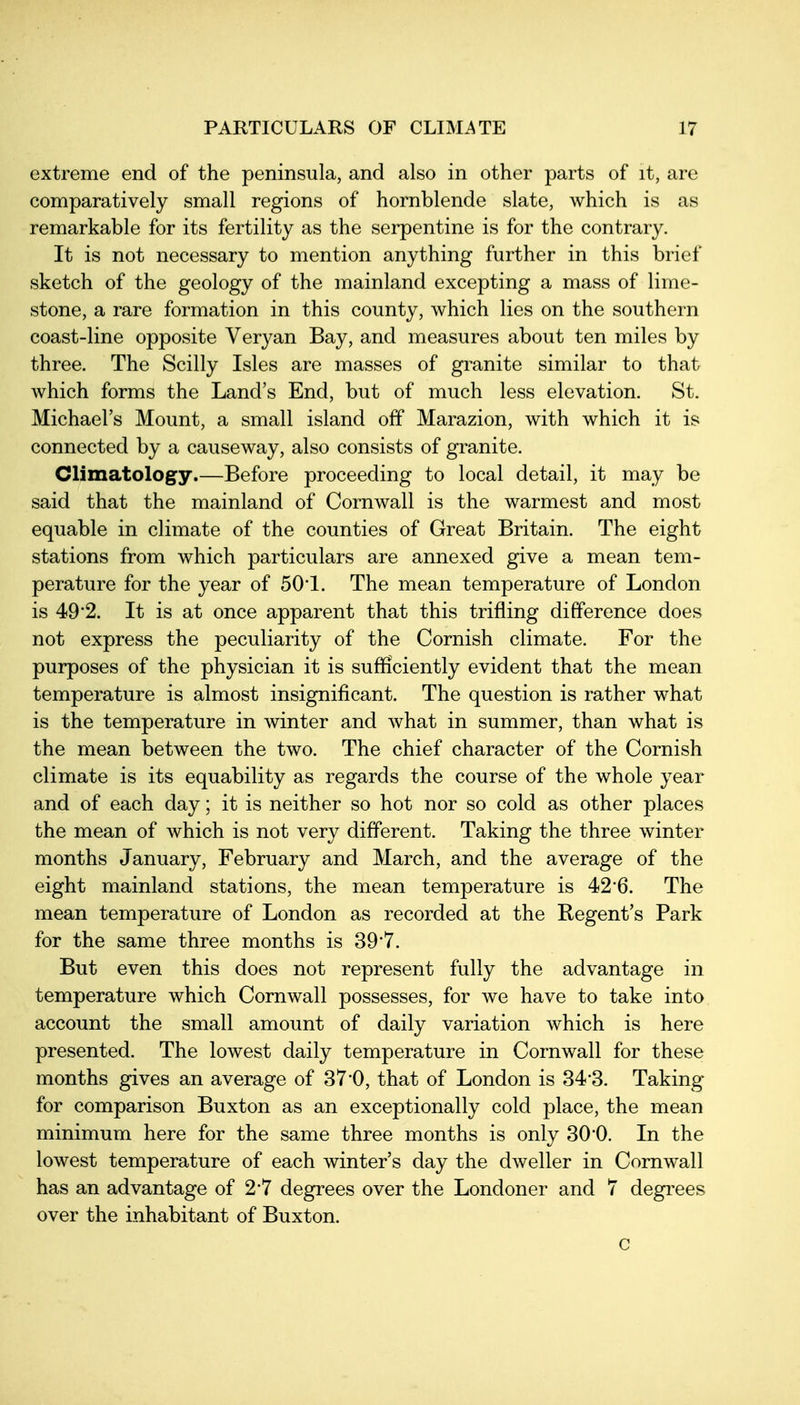 extreme end of the peninsula, and also in other parts of it, are comparatively small regions of hornblende slate, which is as remarkable for its fertility as the serpentine is for the contrary. It is not necessary to mention anything further in this brief sketch of the geology of the mainland excepting a mass of lime- stone, a rare formation in this county, which lies on the southern coast-line opposite Veryan Bay, and measures about ten miles by three. The Scilly Isles are masses of granite similar to that which forms the Land's End, but of much less elevation. St. Michael's Mount, a small island off Marazion, with which it is connected by a causeway, also consists of granite. Climatology.—Before proceeding to local detail, it may be said that the mainland of Cornwall is the warmest and most equable in climate of the counties of Great Britain. The eight stations from which particulars are annexed give a mean tem- perature for the year of 50*1. The mean temperature of London is 49'2. It is at once apparent that this trifling difference does not express the peculiarity of the Cornish climate. For the purposes of the physician it is sufHciently evident that the mean temperature is almost insignificant. The question is rather what is the temperature in winter and what in summer, than what is the mean between the two. The chief character of the Cornish climate is its equability as regards the course of the whole year and of each day; it is neither so hot nor so cold as other places the mean of which is not very different. Taking the three winter months January, February and March, and the average of the eight mainland stations, the mean temperature is 426. The mean temperature of London as recorded at the Regent's Park for the same three months is 39'7. But even this does not represent fully the advantage in temperature which Cornwall possesses, for we have to take into account the small amount of daily variation which is here presented. The lowest daily temperature in Cornwall for these months gives an average of 37'0, that of London is 34-3. Taking for comparison Buxton as an exceptionally cold place, the mean minimum here for the same three months is only 30*0. In the lowest temperature of each winter's day the dweller in Cornwall has an advantage of 2*7 degrees over the Londoner and 7 degrees over the inhabitant of Buxton. c
