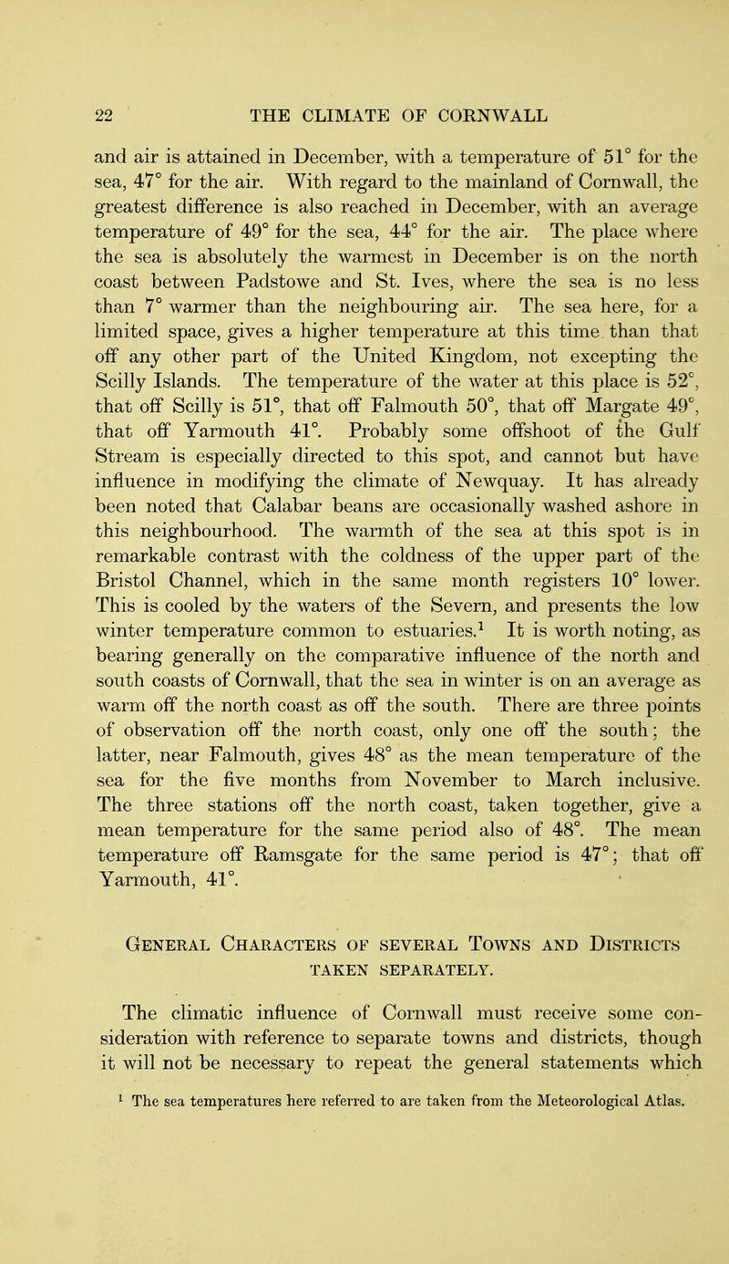 and air is attained in December, with a temperature of 51° for the sea, 47° for the air. With regard to the mainland of Cornwall, the greatest difference is also reached in December, with an average temperature of 49° for the sea, 44° for the air. The place where the sea is absolutely the warmest in December is on the north coast between Padstowe and St. Ives, where the sea is no less than 7° warmer than the neighbouring air. The sea here, for a limited space, gives a higher temperature at this time than that off any other part of the United Kingdom, not excepting the Scilly Islands. The temperature of the water at this place is 52^, that off Scilly is 51°, that off Falmouth 50°, that off Margate 49°, that off Yarmouth 41° Probably some offshoot of the Gulf Stream is especially directed to this spot, and cannot but have influence in modifying the climate of Newquay. It has already been noted that Calabar beans are occasionally washed ashore in this neighbourhood. The warmth of the sea at this spot is in remarkable contrast with the coldness of the upper part of the Bristol Channel, which in the same month registers 10° lower. This is cooled by the waters of the Severn, and presents the low winter temperature common to estuaries.^ It is worth noting, as bearing generally on the comparative influence of the north and south coasts of Cornwall, that the sea in winter is on an average as warm off the north coast as off the south. There are three points of observation off the north coast, only one off the south; the latter, near Falmouth, gives 48° as the mean temperature of the sea for the five months from November to March inclusive. The three stations off the north coast, taken together, give a mean temperature for the same period also of 48°. The mean temperature off Ramsgate for the same period is 47°; that off Yarmouth, 41°. General Characters of several Towns and Districts taken separately. The climatic influence of Cornwall must receive some con- sideration with reference to separate towns and districts, though it will not be necessary to repeat the general statements which ^ The sea temperatures here referred to are taken from the Meteorological Atlas.