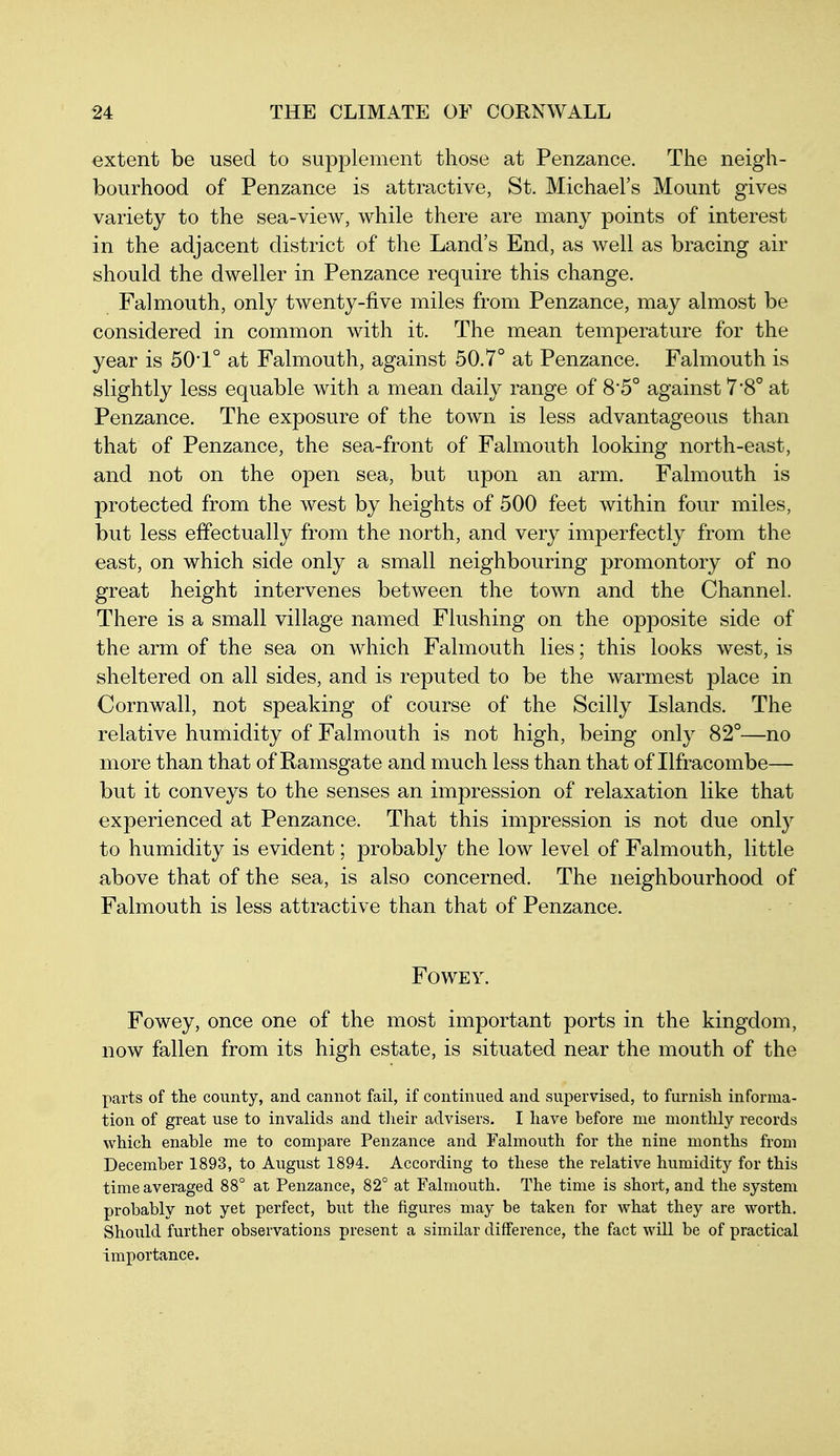 extent be used to supplement those at Penzance. The neigh- bourhood of Penzance is attractive, St. Michael's Mount gives variety to the sea-view, while there are many points of interest in the adjacent district of the Land's End, as well as bracing air should the dweller in Penzance require this change. Falmouth, only twenty-five miles from Penzance, may almost be considered in common with it. The mean temperature for the year is 50'1° at Falmouth, against 50.7° at Penzance. Falmouth is slightly less equable with a mean daily range of 8'5° against 7'8° at Penzance. The exposure of the town is less advantageous than that of Penzance, the sea-front of Falmouth looking north-east, and not on the open sea, but upon an arm. Falmouth is protected from the west by heights of 500 feet within four miles, but less effectually from the north, and very imperfectly from the east, on which side only a small neighbouring promontory of no great height intervenes between the town and the Channel. There is a small village named Flushing on the opposite side of the arm of the sea on which Falmouth lies; this looks west, is sheltered on all sides, and is reputed to be the warmest place in Cornwall, not speaking of course of the Scilly Islands. The relative humidity of Falmouth is not high, being only 82°—no more than that of Ramsgate and much less than that of Ilfracombe— but it conveys to the senses an impression of relaxation like that experienced at Penzance. That this impression is not due onl}^ to humidity is evident; probably the low level of Falmouth, little above that of the sea, is also concerned. The neighbourhood of Falmouth is less attractive than that of Penzance. FOWEY. Fowey, once one of the most important ports in the kingdom, now fallen from its high estate, is situated near the mouth of the parts of the county, and cannot fail, if continued and supervised, to furnish informa- tion of great use to invalids and their advisers. I have before me monthly records which enable me to compare Penzance and Falmouth for the nine months from December 1893, to August 1894. According to these the relative humidity for this time averaged 88° at Penzance, 82° at Falmouth. The time is short, and the system probably not yet perfect, but the figures may be taken for what they are worth. Should further observations present a similar difference, the fact will be of practical importance.