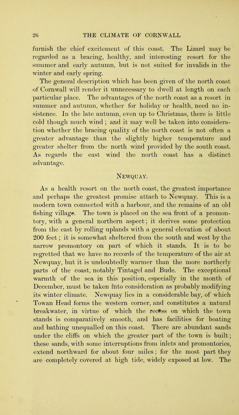 furnish the chief excitement of this coast. The Lizard may be regarded as a bracing, healthy, and interesting resort for the summer and early autumn, but is not suited for invalids in the winter and early spring. The general description which has been given of the north coast of Cornwall will render it unnecessary to dwell at length on each particular place. The advantages of the north coast as a resort in summer and autumn, whether for holiday or health, need no in- sistence. In the late autumn, even up to Christmas, there is little cold though much wind ; and it may well be taken into considera- tion whether the bracing quality of the north coast is not often a greater advantage than the slightly higher temperature and greater shelter from the north wind provided by the south coast. As regards the east wind the north coast has a distinct advantage. Newquay. As a health resort on the north coast, the greatest importance and perhaps the greatest promise attach to Newquay. This is a modern town connected with a harbour, and the remains of an old fishing village. The town is placed on the sea front of a promon- tory, with a general northern aspect; it derives some protection from the east by rolling uplands with a general elevation of about 200 feet; it is somewhat sheltered from the south and west by the narrow promontory on part of which it stands. It is to be regretted that we have no records of the temperature of the air at Newquay, but it is undoubtedly warmer than the more northerly parts of the coast, notably Tintagel and Bude. The exceptional warmth of the sea in this position, especially in the month of December, must be taken into consideration as probably modifying its winter climate. Newquay lies in a considerable bay, of which To wan Head forms the western corner, and constitutes a natural breakwater, in virtue of which the recfsss on which the town stands is comparatively smooth, and has facilities for boating and bathing unequalled on this coast. There are abundant sands under the cliffs on which the greater part of the town is built; these sands, with some interruptions from inlets and promontories, extend northward for about four miles; for the most part they are completely covered at high tide, widely exposed at low. The