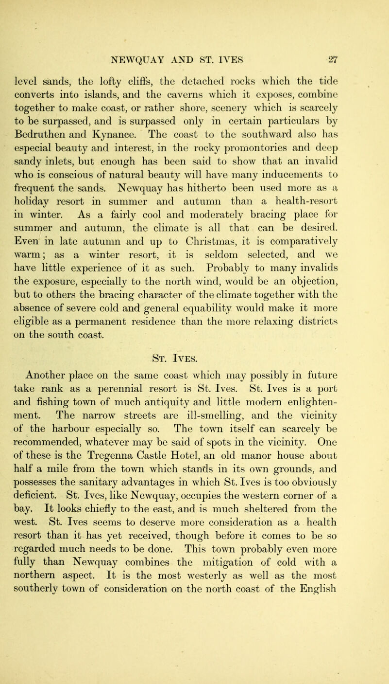 level sands, the lofty cliffs, the detached rocks which the tide converts into islands, and the caverns which it exposes, combinci together to make coast, or rather shore, scenery which is scarcely to be surpassed, and is surpassed only in certain particulars by Bedruthen and Kynance. The coast to the southward also has especial beauty and interest, in the rocky promontories and deep sandy inlets, but enough has been said to show that an invalid who is conscious of natural beauty will have many inducements to frequent the sands. Newquay has hitherto been used more as a holiday resort in summer and autumn than a health-resort in Avinter. As a fairly cool and moderately bracing place for summer and autumn, the climate is all that can be desired. Even in late autumn and up to Christmas, it is comparatively warm; as a winter resort, it is seldom selected, and we have little experience of it as such. Probably to many invalids the exposure, especially to the north wind, would be an objection, but to others the bracing character of the climate together with the absence of severe cold and general equability would make it more eligible as a permanent residence than the more relaxing districts on the south coast. St. Ives. Another place on the same coast which may possibly in future take rank as a perennial resort is St. Ives. St. Ives is a port and fishing town of much antiquity and little modern enlighten- ment. The narrow streets are ill-smelling, and the vicinity of the harbour especially so. The town itself can scarcely be recommended, whatever may be said of spots in the vicinity. One of these is the Tregenna Castle Hotel, an old manor house about half a mile from the town which stands in its own grounds, and possesses the sanitary advantages in which St. Ives is too obviously deficient. St. Ives, like Newquay, occupies the western corner of a bay. It looks chiefly to the east, and is much sheltered from the Avest. St. Ives seems to deserve more consideration as a health resort than it has yet received, though before it comes to be so regarded much needs to be done. This town probably even more fully than Newquay combines the mitigation of cold with a northern aspect. It is the most westerly as well as the most southerly town of consideration on the north coast of the English