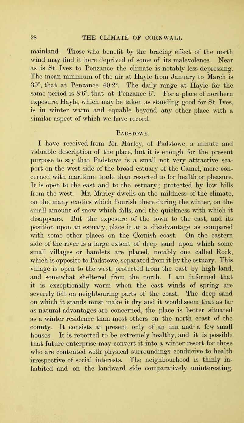 mainland. Those who benefit by the bracing effect of the north Avind may find it here deprived of some of its malevolence. Near as is St. Ives to Penzance the climate is notably less depressing. The mean minimum of the air at Hayle from January to March is 39°, that at Penzance 40*2°. The daily range at Hayle for the same period is 8'6°, that at Penzance 6°. For a j)lace of northern exposure, Hayle, which may be taken as standing good for St. Ives, is in winter warm and equable beyond any other place with a similar aspect of which we have record. Padstowe. I have received from Mr. Marley, of Padstowe, a minute and valuable description of the place, but it is enough for the present purpose to say that Padstowe is a small not very attractive sea- port on the west side of the broad estuary of the Camel, more con- cerned with maritime trade than resorted to for health or pleasure. It is open to the east and to the estuary; protected by low hills from the west. Mr. Marley dwells on the mildness of the climate, on the many exotics which flourish there during the winter, on the small amount of snow which falls, and the quickness with which it disappears. But the exposure of the town to the east, and its position upon an estuary, place it at a disadvantage as compared with some other places on the Cornish coast. On the eastern side of the river is a large extent of deep sand upon which some small villages or hamlets are placed, notably one called Rock, which is opposite to Padstowe, separated from it by the estuary. This village is open to the west, protected from the east by high land, and somewhat sheltered from the north. I am informed that it is exceptionally warm when the east winds of spring are severely felt on neighbouring parts of the coast. The deep sand on which it stands must make it dry and it would seem that as far as natural advantages are concerned, the place is better situated as a winter residence than most others on the north coast of the county. It consists at present only of an inn and- a few small houses It is reported to be extremely healthy, and it is possible that future enterprise may convert it into a winter resort for those who are contented with physical surroundings conducive to health irrespective of social interests. The neighbourhood is thinly in- habited and on the landward side comparatively uninteresting.